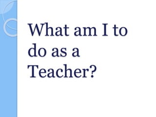 What am I to
do as a
Teacher?
 