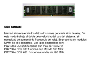 SDR SDRAM
Memori sincrona envia los datos dos veces por cada siclo de reloj. De
este modo trabaja al doble dela velocidaddel bus del sistema , sin
necesidad de aumentar la frecuencia del reloj. Se presenta en modulos
DIMM de 184 contactos . Los tipos disponibles son:
PC2100 o DDR266:funciona aun max de 133 MHz
PC2700 o DDR 333:funciona aun Max de 166 MHz
PC3200 o DDR 400: funciona aun Max de 200 MHz
 