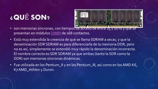 ¿QUÉ SON?
• son memorias síncronas, con tiempos de acceso de entre 25 y 10 ns y que se
presentan en módulos DIMM de 168 contactos.
• Está muy extendida la creencia de que se llama SDRAM a secas, y que la
denominación SDR SDRAM es para diferenciarla de la memoria DDR, pero
no es así, simplemente se extendió muy rápido la denominación incorrecta.
El nombre correcto es SDR SDRAM ya que ambas (tanto la SDR como la
DDR) son memorias síncronas dinámicas.
• Fue utilizada en los Pentium_II y en los Pentium_III, así como en los AMD K6,
K7 AMD_Athlon y Duron.