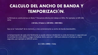 CALCULO DEL ANCHO DE BANDA Y
TEMPORIZACIÓN.
La fórmula es: ancho de bus en Bytes * frecuencia efectiva de trabajo en MHz. Por ejemplo, la SDR 100,
sería:
( 64 bits / 8 byte ) x 100 MHz = 800 MB/s
Que es la “velocidad” de la memoria, o más correctamente su ancho de banda (bandwidth).
La temporización de cada ciclo fácilmente se puede obtener dividiendo la unida de tiempo (1 segundo) por
la cantidad de ciclos (MHz) y luego multiplicar dicho valor por 1.000 para obtener el tiempo en nano
segundos, por ejemplo la SDR133 serían:
(1 / 133 x 1000) = 7,5ns