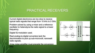 PRACTICAL RECEIVERS
Current digital electronics are too slow to receive
typical radio signals that range from 10 kHz to 2 GHz
Problem solved by using a mixer and a reference
oscillator to heterodyne the radio signal to a lower
frequency.
Digital IQ modulator used.
Real analog-to-digital converters lack the
discrimination to pick up sub-microvolt, nanowatt
radio signals.
A low noise amplifier must precede the conversion
step.
 