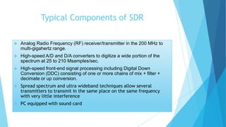 Typical Components of SDR
 Analog Radio Frequency (RF) receiver/transmitter in the 200 MHz to
multi-gigahertz range.
 High-speed A/D and D/A converters to digitize a wide portion of the
spectrum at 25 to 210 Msamples/sec.
 High-speed front-end signal processing including Digital Down
Conversion (DDC) consisting of one or more chains of mix + filter +
decimate or up conversion.
 Spread spectrum and ultra wideband techniques allow several
transmitters to transmit in the same place on the same frequency
with very little interference
 PC equipped with sound card
 