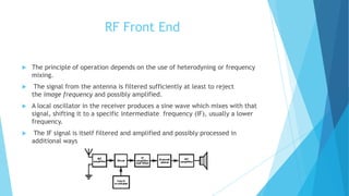 RF Front End
 The principle of operation depends on the use of heterodyning or frequency
mixing.
 The signal from the antenna is filtered sufficiently at least to reject
the image frequency and possibly amplified.
 A local oscillator in the receiver produces a sine wave which mixes with that
signal, shifting it to a specific intermediate frequency (IF), usually a lower
frequency.
 The IF signal is itself filtered and amplified and possibly processed in
additional ways
 