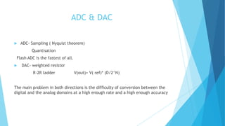 ADC & DAC
 ADC- Sampling ( Nyquist theorem)
Quantisation
Flash ADC is the fastest of all.
 DAC- weighted resistor
R-2R ladder V(out)= V( ref)* (D/2^N)
The main problem in both directions is the difficulty of conversion between the
digital and the analog domains at a high enough rate and a high enough accuracy
 