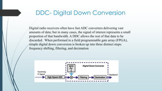 DDC- Digital Down Conversion
Digital radio receivers often have fast ADC converters delivering vast
amounts of data; but in many cases, the signal of interest represents a small
proportion of that bandwidth. A DDC allows the rest of that data to be
discarded. When performed in a field programmable gate array (FPGA),
simple digital down conversion is broken up into three distinct steps:
frequency shifting, filtering, and decimation
 