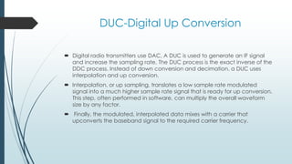 DUC-Digital Up Conversion
 Digital radio transmitters use DAC, A DUC is used to generate an IF signal
and increase the sampling rate. The DUC process is the exact inverse of the
DDC process. Instead of down conversion and decimation, a DUC uses
interpolation and up conversion.
 Interpolation, or up sampling, translates a low sample rate modulated
signal into a much higher sample rate signal that is ready for up conversion.
This step, often performed in software, can multiply the overall waveform
size by any factor.
 Finally, the modulated, interpolated data mixes with a carrier that
upconverts the baseband signal to the required carrier frequency.
 