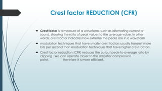 Crest factor REDUCTION (CFR)
 Crest factor is a measure of a waveform, such as alternating current or
sound, showing the ratio of peak values to the average value. In other
words, crest factor indicates how extreme the peaks are in a waveform
 modulation techniques that have smaller crest factors usually transmit more
bits per second than modulation techniques that have higher crest factors.
 Crest factor reduction (CFR) reduces the output peak-to-average ratio by
clipping . We can operate closer to the amplifier compression
point, therefore it is more efficient.
 