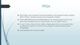 FPGA
 SDR system uses a generic hardware platform with programmable modules
(DSPs, FPGAs, microprocessors) and analog RF modules
 FPGAs (Field Programmable Gate Arrays) are amazing devices that now
allow the average person to create their very own digital circuits.
 It is an IC that could contain million of logic gates that can be electrically
configured to perform a certain task using HDL ( Hardware Description
Languages)
 More flexible than microcontroller.
 