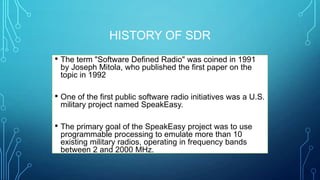 HISTORY OF SDR
• The term "Software Defined Radio" was coined in 1991
by Joseph Mitola, who published the first paper on the
topic in 1992
• One of the first public software radio initiatives was a U.S.
military project named SpeakEasy.
• The primary goal of the SpeakEasy project was to use
programmable processing to emulate more than 10
existing military radios, operating in frequency bands
between 2 and 2000 MHz.
 