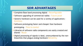 Complete Base band processing digital – Reconfigurable
Software upgrading of commercial radios – Future proof
Generic hardware can be used for a variety of applications –
Inventory
Software prototyping faster and cheaper than hardware
prototyping – Time to market
Libraries of software radio components are easily created and
shared – Reuse
Digital processing of signals is ideal, unencumbered by the non-
linearities that plague analog hardware-Reliability
SDR ADVANTAGES
 