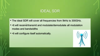 IDEAL SDR
• The ideal SDR will cover all frequencies from 9kHz to 300GHz.
• •It will receive/transmit and modulate/demodulate all modulation
modes and bandwidths
• •It will configure itself automatically.
•
 