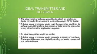 IDEAL TRANSMITTER AND
RECEIVER
• The ideal receiver scheme would be to attach an analog-to-
digital converter to an antenna to directly convert RF to digital.
• A digital signal processor would read the converter, and then its
software would transform the stream of data from the converter
to any other form the application requires.
• An ideal transmitter would be similar.
• A digital signal processor would generate a stream of numbers.
These would be sent to a digital-to-analog converter connected
to a radio antenna.
 