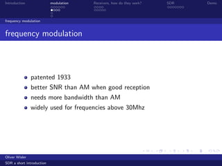 Introduction modulation Receivers, how do they work? SDR Demo
frequency modulation
frequency modulation
patented 1933
better SNR than AM when good reception
needs more bandwidth than AM
widely used for frequencies above 30Mhz
Oliver Wisler
SDR a short introduction
 