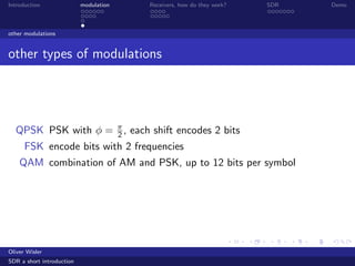 Introduction modulation Receivers, how do they work? SDR Demo
other modulations
other types of modulations
QPSK PSK with φ = π
2 , each shift encodes 2 bits
FSK encode bits with 2 frequencies
QAM combination of AM and PSK, up to 12 bits per symbol
Oliver Wisler
SDR a short introduction
 