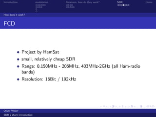 Introduction modulation Receivers, how do they work? SDR Demo
How does it work?
FCD
Project by HamSat
small, relatively cheap SDR
Range: 0.150MHz - 206MHz, 403MHz-2GHz (all Ham-radio
bands)
Resolution: 16Bit / 192kHz
Oliver Wisler
SDR a short introduction
 