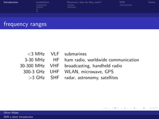 Introduction modulation Receivers, how do they work? SDR Demo
frequency ranges
<3 MHz VLF submarines
3-30 MHz HF ham radio, worldwide communication
30-300 MHz VHF broadcasting, handheld radio
300-3 GHz UHF WLAN, microwave, GPS
>3 GHz SHF radar, astronomy, satellites
Oliver Wisler
SDR a short introduction
 