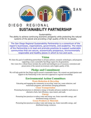 SAN



DIEGO                   REGIONAL
              SUSTAINABILITY PARTNERSHIP
                                  Sustainability:
The ability to achieve continuing economic prosperity while protecting the natural
     systems of the planet and providing a high quality of life for its people.

  The San Diego Regional Sustainability Partnership is a consortium of the
region's businesses, organizations, governments, and academia. The intent
 of the Partnership is to lead and promote practices to support sustainable
  communities that are secure, economically prosperous, environmentally
          responsible and healthy places in which to live and work.

                                              Vision
We share the goal of establishing partnerships to advance policies, research, technologies, and programs
                  supporting a more sustainable San Diego region for all generations.
  Our vision for a vibrant future includes the careful and intelligent use of resources; restoration and
                 preservation of the natural environment; and a higher quality of life.

                               Pledge and Commitment
We will help guide the San Diego region toward a sustainable future. We commit our participation and
            support to the Partnership in this innovative approach to regional stewardship.

                       Environmental Action Committees
                                Waste Reduction & Recycling
          Educating and engaging the community in recycling, water use, waste reduction, and
                       wastewater programs, and eliminate emerging pollutants.
                                      Clean Transportation
       Promoting best practices in alternative energy to broaden advances needed in such areas as
                       alternative fuels, fuel efficiency, mass transit, and roads.
                                               Energy
         Promoting best practices to reduce water and energy use, foster renewable energy, and
                                      distributed energy resources.
                                 Green Products & Materials
         Promoting best practices to reduce water and energy use, foster renewable energy, and
                                      distributed energy resources.
 