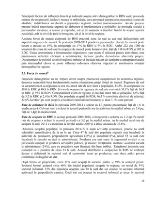 13
Principalii factori de influență directă și indirectă asupra stării demografice în RDS sunt: procesele
intense ale migrațiunii, inclusiv munca în străinătate, care provoacă depopularea mecanică; starea de
sănătate; îmbătrânirea accelerată a populației regiunii; mediul macroeconomic. Aceste procese
precare indică necesitatea urgentă de elaborare și implementare a politicilor de protecție socială a
persoanelor vârstnice, a mamei și copilului, cât și de susținere a tinerilor familii în scopul sporirii
natalității, atât la nivel de țară în întregime, cât și la nivel de regiune.
Ancheta forței de muncă elaborată de BNS prezintă zona de sud ca cea mai defavorizată sub
aspectul migrației de muncă. În perioada 2009-2013 ponderea persoanelor plecate la muncă peste
hotare a crescut cu 19%, în comparație cu 17% în RDN și 9% în RDC. Astfel 222 din 1000 de
locuitori din zona de sud sunt în migrație de muncă peste hotarele țării, față de 118 în RDN și 102 în
RDC. Unica oportunitate a fenomenului migraționist care poate fi utilizată pentru dezvoltare, este
promovarea utilizării eficiente a remitențelor, inclusiv pentru dezvoltarea afacerilor proprii.
Documentele de politici de nivel regional trebuie să includă măsuri de susținere a antreprenoriatului
prin intermediul cărora se poate influența reducerea efectelor migrației și ameliorarea situației
demografice în regiune.
2.5. Forța de muncă6
Procesele demografice au un impact direct asupra proceselor ocupaționale în economia regiunii,
deoarece reprezintă baza fundamentală pentru alimentarea pieței forței de muncă. Regiunea de sud
se caracterizează ca regiunea cu cea mai mică rată de activitate a populației, 34,3% în comparație cu
38,0 în RDC și 40,8 în RDN. Și rata de ocupare în regiunea de sud este mai mică 33,1% față de 36,8
în RDC și 39,9 în RDN. Corespunzător avem în regiune și cea mai mare rată a șomajului 3,6% față
de 3,2 în RDC și 2,4 în RDN. Din populaţie ocupată în RDS, 66,3 % constituie efectivul de salariaţi,
32,6% lucrători pe cont propriu şi lucrători familiali neremuneraţi și doar 1,1% sunt patroni.
Rata de activitate în RDS în perioada 2009-2014 a scăzut cu 4,3 puncte procentuale față de 1,6 în
medie pe țară. Cel mai mult a scăzut în această perioadă rata de activitate în mediul urban, cu 5,4 pp,
față de 1,4pp în mediul rural.
Rata de ocupare în RDS în aceiași perioadă 2009-2014, a înregistrat o scădere cu 1,2 pp. Pe medii
rata de ocupare a scăzut în această perioadă cu 5,0 pp în mediul urban, iar în mediul rural rata de
ocupare în anul 2014 s-a menținut la nivelul anului 2009 și a atins valoarea de 33,6%.
Dinamica ocupării populației în perioada 2011-2014 după activități economice, practic nu arată
schimbări semnificative de la an la an. Circa 47 la sută din populația regiunii este încadrată în
activități de producere, preponderent agricultură (36%) și industrie(11%), restul 53 la sută este
încadrată în prestări servicii și administrație. Ponderea cea mai mare în segmentul servicii o au
persoanele ocupate în prestarea serviciilor publice, și anume: învățământ, sănătate, asistență socială
și administrație (24%), care cu precădere sunt finanțați din bani publici. Următorul domeniu este
comerțul cu o pondere de circa 14 la sută. Această distribuire a ocupațiilor în RDS ne vorbește
despre o deficiență în sectorul real al economiei bazat pe producere, care duce astăzi povara
contribuției la bugetul de stat.
După forma de proprietate, circa 31% sunt ocupaţi în sectorul public şi 69% în sectorul privat.
Sectorul formal acoperă circa 66% din totalul populaţiei ocupate în regiune, iar restul de 34%
sectorul informal. 13% din populaţia ocupată, sau 38 la sută din cei ocupați în sectorul informal
activează în gospodăriile casnice. Dacă toți cei ocupați în sectorul informal ar trece în sectorul
 