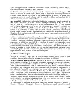 14
formal rata ocupării ar creşte semnificativ, corespunzător ar crește considerabil și veniturile la buget,
ceia ce presupune surse suplimentare pentru dezvoltare.
Nivelul de remunerare a muncii în regiune rămâne inferior nivelului salariului în alte regiuni, 3183
lei în 2014 față de 3335 în RDC și 3522 în RDN. Forța de muncă eftină în regiune poate servi ca
argument pentru atragerea investiţiilor şi dezvoltarea mediului de afaceri. În același timp,
remunerarea slabă poate stimula migraţia forţei de muncă în străinătate sau în capitala ţării în
căutarea unor locuri de muncă mai bine plătite.
Rata şomajului în RDS, calculată conform criteriilor Biroului Internaţional al Muncii, a scăzut de la
5,0% în anul 2009 până la 3,6% în 2014. În același timp depășește media pe RDN și RDC, care în
anul 2014 a fost de 2,4 și corespunzător 3,2%. Printre șomeri predomină tinerii cu vârsta cuprinsă
între 15 și 24 de ani (rata de 11,6%), bărbații (rata 4,6% față de 2,7% la femei) și persoanele din
mediul urban (rata 4,0% față de 3,5% în mediul rural). Conform datelor oficiale rata şomajului se
menţine la un nivel destul de scăzut. Totuşi o evaluare veridică a fenomenului șomajului este
dificilă, întrucât numărul șomerilor identificați conform metodologiei Biroului Internaţional al
Muncii nu reflectă totalitatea şomerilor. Din acest motiv, se poate presupune că problema şomajului
este de fapt subestimată.
Calificarea profesională. Un potențial nevalorificat pe deplin rămân a fi instituțiile de învățământ
din regiune care au menirea să sporească gradul de calificare a forței de muncă: 9 şcoli profesionale,
2 colegii și 2 universităţi. Acestea din urmă nu pot acoperi necesitățile de instruire profesională în
corespundere cu solicitările și necesitățile de pe piața forței de muncă. O provocare majoră pentru
toate instituțiile de învățământ din RDS rămâne a fi corelarea mai bună a programelor de studiu la
nevoile regiunii și competențele cerute actual pe piața forței de muncă. Există potențial nevalorificat
de forță de muncă și în sectorul informal, care prin instruire corespunzătoare în vederea sporirii
competențelor profesionale atât pentru angajare, cât și pentru inițierea și dezvoltarea unor afaceri
proprii profitabile, poate deveni un pilon al dezvoltării regiunii.
2.6 Infrastructura de transport
Existența pe teritoriul RDS a trei tipuri de infrastructură de transport: fluvial, feroviar și rutier
avantajează Regiunea de Dezvoltare Sud sub aspect de conexiune și accesibilitate.
Portul Internațional Liber Giurgiulești (abreviat PILG), unicul port din RM accesibil pentru
navele maritime, beneficiază de o amplasare pe traseele internaționale de comerț și transport,
precum este canalul navigabil Rin-Main-Dunăre, care unește Marea Neagră, 14 state europene și
Marea Nordică; sistemele de cale ferată de standard european și rus, precum și rețeaua de drumuri
internaționale.Portul Giurgiulești constă din terminalul petrolier, portul mărfar și de călători și o
zonă industrială. Terminalul petrolier este cel mai eficace mijloc prin care pot fi transportate
produsele petroliere importate în Republica Moldova. Portul de călători asigură o modalitate sigură,
ieftină și ecologică de transportare a pasagerilor și este o oportunitate pentru RDS de a deveni poarta
de sud a Republicii Moldova pentru turiștii din statele bazinului Mării Negre și Mării Mediterane.
Terminalul cerealier servește la transportul cerealelor pe cale maritimă în/din Moldova. Datorită
poziţiei strategice şi a capacităţilor de care dispune, portul poate deveni în scurt timp un pol de
creştere şi determinare a tendinţelor de dezvoltare a regiunii.
Un rol important în dezvoltarea economică a RDS revine drumului magistral M3 Chișinău –
Cimișlia – Vulcănești – Giurgiulești - frontiera cu România, care asigură cea mai importantă
 