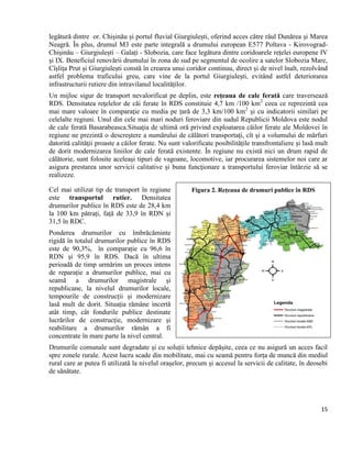15
legătură dintre or. Chișinău și portul fluvial Giurgiulești, oferind acces către râul Dunărea și Marea
Neagră. În plus, drumul M3 este parte integrală a drumului european E577 Poltava - Kirovograd-
Chișinău – Giurgiulești – Galați - Slobozia, care face legătura dintre coridoarele rețelei europene IV
și IX. Beneficiul renovării drumului în zona de sud pe segmentul de ocolire a satelor Slobozia Mare,
Cîșlița Prut și Giurgiulești constă în crearea unui coridor continuu, direct și de nivel înalt, rezolvând
astfel problema traficului greu, care vine de la portul Giurgiulești, evitând astfel deteriorarea
infrastructurii rutiere din intravilanul localităților.
Un mijloc sigur de transport nevalorificat pe deplin, este rețeaua de cale ferată care traversează
RDS. Densitatea reţelelor de căi ferate în RDS constituie 4,7 km /100 km2
ceea ce reprezintă cea
mai mare valoare în comparaţie cu media pe țară de 3,3 km/100 km2
și cu indicatorii similari pe
celelalte regiuni. Unul din cele mai mari noduri feroviare din sudul Republicii Moldova este nodul
de cale ferată Basarabeasca.Situaţia de ultimă oră privind exploatarea căilor ferate ale Moldovei în
regiune ne prezintă o descreştere a numărului de călători transportaţi, cît şi a volumului de mărfuri
datorită calităţii proaste a căilor ferate. Nu sunt valorificate posibilităţile transfrontaliere şi lasă mult
de dorit modernizarea liniilor de cale ferată existente. În regiune nu există nici un drum rapid de
călătorie, sunt folosite aceleaşi tipuri de vagoane, locomotive, iar procurarea sistemelor noi care ar
asigura prestarea unor servicii calitative şi buna funcţionare a transportului feroviar întârzie să se
realizeze.
Cel mai utilizat tip de transport în regiune
este transportul rutier. Densitatea
drumurilor publice în RDS este de 28,4 km
la 100 km pătrați, față de 33,9 în RDN și
31,5 în RDC.
Ponderea drumurilor cu îmbrăcăminte
rigidă în totalul drumurilor publice în RDS
este de 90,3%, în comparație cu 96,6 în
RDN și 95,9 în RDS. Dacă în ultima
perioadă de timp urmărim un proces intens
de reparație a drumurilor publice, mai cu
seamă a drumurilor magistrale și
republicane, la nivelul drumurilor locale,
tempourile de construcții și modernizare
lasă mult de dorit. Situația rămâne incertă
atât timp, cât fondurile publice destinate
lucrărilor de construcție, modernizare și
reabilitare a drumurilor rămân a fi
concentrate în mare parte la nivel central.
Drumurile comunale sunt degradate și cu soluții tehnice depășite, ceea ce nu asigură un acces facil
spre zonele rurale. Acest lucru scade din mobilitate, mai cu seamă pentru forța de muncă din mediul
rural care ar putea fi utilizată la nivelul orașelor, precum și accesul la servicii de calitate, în deosebi
de sănătate.
Figura 2. Rețeaua de drumuri publice în RDS
 