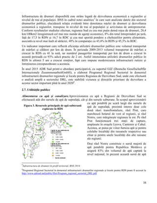 16
Infrastructura de drumuri disponibilă este strâns legată de dezvoltarea economică a regiunilor și
nivelul de trai al populației. BNS în cadrul notei analitice7
în care sunt analizate datele din sectorul
drumurilor publice, elucidează relația evidentă între densitatea rețelei de drumuri și dezvoltarea
economică a regiunilor, transpuse în nivelul de trai al populației și activitatea de antreprenoriat.
Conform rezultatelor studiului efectuat, regiunea Sud cu cea mai puțin densă rețea de drumuri, 28,4
km/100km2 înregistrează cel mai mic număr de agenți economici, 8% din total întreprinderi pe țară,
față de 17,5 în RDN și 16,7 în RDC și cea mai sporită pondere a cheltuielilor pentru alimentare,
asociată cu nivel mai înalt al sărăciei, 48% în comparație cu 43,4% în RDN și 45,3% în RDC.
Un indicator important care reflectă eficiența utilizării drumurilor publice este volumul transportat
de mărfuri și călători per km de drum. În perioada 2009-2013 volumul transportat de mărfuri a
crescut în RDS cu 41 la sută, iar numărul pasagerilor transportați per km de drum a crescut în
această perioadă cu 93% adică practic de 2 ori. Astfel intensitatea utilizării drumurilor publice în
RDS în ultimii 5 ani a crescut simțitor, fapt care impune modernizarea infrastructurii rutiere și
întreținerea corespunzătoare a acesteia.
În anul 2015 ADR Sud printr-o abordare participativă, cu suportul GIZ (Deutsche Gesellschaftfür
Internazionale ZusammenarbeitGmbH), a elaborat Programul Regional Sectorial în domeniul
infrastructurii drumurilor regionale și locale pentru Regiunea de Dezvoltare Sud, unde este efectuată
o analiză amplă a sectorului DRL, este stabilită viziunea şi direcţiile prioritare de dezvoltare a
acestui sector important pînă în anul 20208
.
2.7. Utilitățile publice
Alimentarea cu apă și canalizare.Aprovizionarea cu apă a Regiunii de Dezvoltare Sud se
efectuează atât din sursele de apă de suprafață, cât și din sursele subterane. În scopul aprovizionării
cu apă potabilă pe scară largă din sursele de
apă de suprafață, prezintă interes doar cele
două râuri transfrontaliere, râul Prut, care
marchează hotarul de vest al regiunii, și râul
Nistru, care mărginește regiunea la est. Pe râul
Prut funcționează trei staţii de captare,
amplasate în oraşele Leova, Cantemir şi Cahul.
Acestea, ar putea pe viitor furniza apă şi pentru
celelalte localităţi din raioanele respective sau
chiar şi pentru unele localități din alte raioane
ale regiunii.
Deși râul Nistru constituie o sursă majoră de
apă potabilă pentru Republica Moldova şi
asigură 83% din volumul de apă captată la
nivel naţional, în prezent această sursă de apă
7
Infrastructura de drumuri în profil teritorial, BNS 2014
8
Programul Regional Sectorial în domeniul infrastructurii drumurilor regionale și locale pentru RDS poate fi accesat la
http://www.adrsud.md/public/files/Program_regional_sectorial_DRL.pdf
Figura 3. Resursele principale de apă subterană
explorate în RDS
 