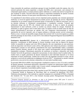 18
Lipsa sistemelor de canalizare centralizate aproape în toate localitățile rurale din regiune, dar și în
sectorul particular din marea majoritate a orașelor din RDS, este o provocare, care urmează a fi
soluționată urgent pentru a exclude poluarea apelor subterane și a solului din motivul scurgerilor de
ape reziduale în mediu. Necesită intervenții urgente și majoritatea instalațiilor de epurare existente
în zonele urbane, deoarece în mare parte sunt deteriorate și nu sunt operaționale.
Un impediment în dezvoltarea acestui serviciu important pentru populație este sistemul operațional
ineficient. La nivel de regiune funcționează un număr excesiv de operatori de servicii. Majoritatea
companiilor au un număr exagerat de personal (peste 10 specialiști la 1.000 de conexiuni), ceea ce
nu permite utilizarea și întreținerea corespunzătoare a instalațiilor existente. Volumul apei
nefacturate atinge rata de 50% din volumul total net produs, în timp ce stațiile de pompare
funcţionează în mod ineficient, avînd ca rezultat un consum ridicat de energie. Sistemele de
alimentare cu apă în regiune sunt în mare parte uzate. În regiune există un număr mare de stații de
tratare nefuncționale.O provocare pe agenda zilei este cooperarea intercomunitară și crearea
operatorilor de servicii regionali, care ar asigura calitatea și eficiența acestor servicii comunitare.
Pentru a avea o viziune de ansamblu asupra situației din sectorul AAC la nivel de regiune și a stabili
direcțiile prioritare de dezvoltare, în anul 2014 a fost elaborat Programul Regional Sectorial(PRS) în
domeniul AAC.9
Gestionarea deșeurilor.RDS dispune de o infrastructură slab dezvoltată pentru gestionarea
deşeurilor. Actualmente în RDS aproape în fiecare localitate există câte un depozit de deşeuri.
Astfel, în ansamblu în regiune sunt circa 200 de depozite, din care majoritatea nu sunt autorizate.
Ariile de depozitare sunt deseori create ad-hoc, fără aplicarea unor măsuri de protecţie a mediului.
Tehnologiile avansate nu sunt aplicate, preponderent din cauza suportabilităţii reduse a populaţiei
pentru costurile aferente, precum şi din cauza unui control necorespunzător privind respectarea
standardelor ecologice. Diseminarea practicilor de reutilizare şi reciclare a deşeurilor este foarte
limitată. Serviciile de gestionare a deşeurilor sunt prestate, în mare măsură, doar în mediul urban. În
mediul rural ca regulă, generatorii de deșeuri transportă în mod individual deșeurile și în marea
majoritate în locuri neautorizate. Ținând cont că doar 26% din populaţie locuieşte în oraşe, rata de
acoperire cu serviciile de salubrizare nu depăşeşte nivelul de 20%10
. Actualmente se atestă o intenție
pozitivă de a crea servicii de colectare a deșeurilor și în mai multe localități rurale.
În perioada 2009-2014 în RDS a fost înregistrată o tendință de creștere cu circa 33 la sută a cantității
de deșeuri generate. Gestionarea deficientă a deşeurilor în regiune are repercusiuni negative asupra
mediului înconjurător şi asupra calităţii vieţii, în acest context, managementul deșeurilor menajere,
este un obiectiv important al autorităților publice locale.
Consiliul Regional pentru Dezvoltare Sud a aprobat în anul 2011 Strategia de Gestionare a Integrată
a Deşeurilor Solide în Regiunea de Dezvoltare Sud, cu orizontul de planificare 2011-2025.
Elaborarea documentului a fost realizată cu suportul companiei de consultanţă EPTISA şi finanţată
din fondurile UE.11
În anul 2013 a fost formată Asociaţia pentru Managementul Deşeurilor În
9
Programul Regional Sectorial de Alimentare cu Apă şi de Canalizare pentru RDS poate fi accesat la
http://www.adrsud.md/public/files/Program_regional_sectorial_AAC.pdf
10
În anul 2010, conform estimărilor făcute de experţii în cadrul proiectului „Guvernarea deşeurilor –ENVP Est”, rata de acoperire a
populaţiei cu serviciile de colectare a deşeurilor constituia 15%. În prezent, în absenţa datelor privind serviciile de salubrizare,
calcularea exactă a ratei actuale de acoperire nu a fost posibilă.
11
Strategia de Gestionare Integrată a Deşeurilor Solide în RDS poate fi accesată la
<http://www.adrsud.md/public/files/deseuri/Strategia_de_gestionare_integrata_a_deseurilor.pdf >
 