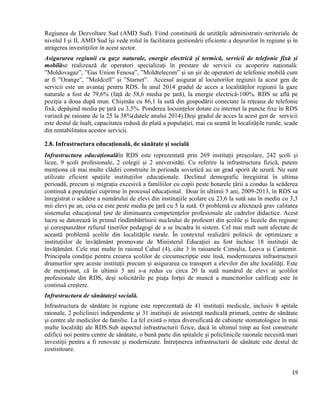 19
Regiunea de Dezvoltare Sud (AMD Sud). Fiind constituită de unităţile administrativ-teritoriale de
nivelul I şi II, AMD Sud îşi vede rolul în facilitarea gestionării eficiente a deşeurilor în regiune şi în
atragerea investiţiilor în acest sector.
Asigurarea regiunii cu gaze naturale, energie electrică și termică, servicii de telefonie fixă și
mobilăse realizează de operatori specializați în prestare de servicii cu acoperire națională:
”Moldovagaz”, ”Gas Union Fenosa”, ”Moldtelecom” și un șir de operatori de telefonie mobilă cum
ar fi ”Orange”, ”Moldcell” și ”Starnet”. Accesul asigurat al locuitorilor regiunii la acest gen de
servicii este un avantaj pentru RDS. În anul 2014 gradul de acces a localităților regiunii la gaze
naturale a fost de 79,6% (față de 58,6 media pe țară), la energie electrică-100%. RDS se află pe
poziţia a doua după mun. Chişinău cu 86,1 la sută din gospodării conectate la reţeaua de telefonie
fixă, depăşind media pe ţară cu 3,5%. Ponderea locuințelor dotate cu internet la puncte fixe în RDS
variază pe raioane de la 25 la 38%(datele anului 2014).Deși gradul de acces la acest gen de servicii
este destul de înalt, capacitatea redusă de plată a populației, mai cu seamă în localitățile rurale, scade
din rentabilitatea acestor servicii.
2.8. Infrastructura educațională, de sănătate și socială
Infrastructura educaționalăîn RDS este reprezentată prin 269 instituții preșcolare, 242 școli și
licee, 9 școli profesionale, 2 colegii și 2 universități. Cu referire la infrastructura fizică, putem
menționa că mai multe clădiri construite în perioada sovietică au un grad sporit de uzură. Nu sunt
utilizate eficient spațiile instituțiilor educaționale. Declinul demografic înregistrat în ultima
perioadă, precum și migrația excesivă a familiilor cu copii peste hotarele țării a condus la scăderea
continuă a populaţiei cuprinse în procesul educaţional. Doar în ultimii 5 ani, 2009-2013, în RDS sa
înregistrat o scădere a numărului de elevi din instituțiile școlare cu 23,6 la sută sau în mediu cu 3,3
mii elevi pe an, ceia ce este peste media pe țară cu 5 la sută. O problemă ce afectează grav calitatea
sistemului educațional ține de diminuarea competenţelor profesionale ale cadrelor didactice. Acest
lucru se datorează în primul rîndîmbătrînirii nucleului de profesori din școlile și liceele din regiune
și corespunzător refuzul tinerilor pedagogi de a se încadra în sistem. Cel mai mult sunt afectate de
această problemă școlile din localitățile rurale. În contextul realizării politicii de optimizare a
instituțiilor de învățământ promovate de Ministerul Educației au fost închise 18 instituții de
învățământ. Cele mai multe în raionul Cahul (4), câte 3 în raioanele Cimișlia, Leova și Cantemir.
Principala condiţie pentru crearea şcolilor de circumscripţie este însă, modernizarea infrastructurii
drumurilor spre aceste instituții precum şi asigurarea cu transport a elevilor din alte localităţi. Este
de menționat, că în ultimii 5 ani s-a redus cu circa 20 la sută numărul de elevi ai școlilor
profesionale din RDS, deși solicitările pe piața forței de muncă a muncitorilor calificați este în
continuă creștere.
Infrastructura de sănătateși socială.
Infrastructura de sănătate în regiune este reprezentată de 41 instituții medicale, inclusiv 8 spitale
raionale, 2 policlinici independente și 31 instituții de asistență medicală primară, centre de sănătate
și centre ale medicilor de familie. La fel există o rețea diversificată de cabinete stomatologice în mai
multe localităţi ale RDS.Sub aspectul infrastructurii fizice, dacă în ultimul timp au fost construite
edificii noi pentru centre de sănătate, o bună parte din spitalele și policlinicile raionale necesită mari
investiții pentru a fi renovate și modernizate. Întreținerea infrastructurii de sănătate este destul de
costisitoare.
 