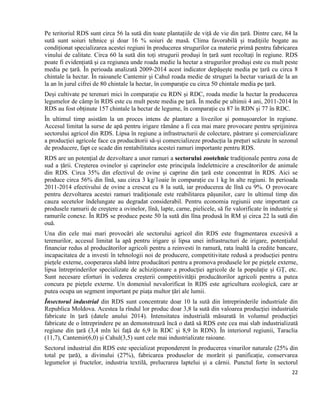 22
Pe teritoriul RDS sunt circa 56 la sută din toate plantațiile de viță de vie din țară. Dintre care, 84 la
sută sunt soiuri tehnice și doar 16 % soiuri de masă. Clima favorabilă și tradițiile bogate au
condiționat specializarea acestei regiuni în producerea strugurilor ca materie primă pentru fabricarea
vinului de calitate. Circa 60 la sută din toți strugurii produși în țară sunt recoltați în regiune. RDS
poate fi evidențiată și ca regiunea unde roada medie la hectar a strugurilor produși este cu mult peste
media pe țară. În perioada analizată 2009-2014 acest indicator depășește media pe țară cu circa 8
chintale la hectar. În raioanele Cantemir și Cahul roada medie de struguri la hectar variază de la an
la an în jurul cifrei de 80 chintale la hectar, în comparație cu circa 50 chintale media pe țară.
Deși cultivate pe terenuri mici în comparație cu RDN și RDC, roada medie la hectar la producerea
legumelor de câmp în RDS este cu mult peste media pe țară. În medie pe ultimii 4 ani, 2011-2014 în
RDS au fost obținute 157 chintale la hectar de legume, în comparație cu 87 în RDN și 77 în RDC.
În ultimul timp asistăm la un proces intens de plantare a livezilor și pomușoarelor în regiune.
Accesul limitat la surse de apă pentru irigare rămâne a fi cea mai mare provocare pentru sprijinirea
sectorului agricol din RDS. Lipsa în regiune a infrastructurii de colectare, păstrare și comercializare
a producției agricole face ca producătorii să-și comercializeze producția la prețuri scăzute în sezonul
de producere, fapt ce scade din rentabilitatea acestei ramuri importante pentru RDS.
RDS are un potențial de dezvoltare a unor ramuri a sectorului zootehnic tradiționale pentru zona de
sud a țării. Creșterea ovinelor și caprinelor este principala îndeletnicire a crescătorilor de animale
din RDS. Circa 35% din efectivul de ovine și caprine din țară este concentrat în RDS. Aici se
produce circa 56% din lînă, sau circa 3 kg/1oaie în comparație cu 1 kg în alte regiuni. In perioada
2011-2014 efectivului de ovine a crescut cu 8 la sută, iar producerea de lînă cu 9%. O provocare
pentru dezvoltarea acestei ramuri tradiționale este reabilitarea pășunilor, care în ultimul timp din
cauza secetelor îndelungate au degradat considerabil. Pentru economia regiunii este important ca
produsele ramurii de creștere a ovinelor, lînă, lapte, carne, pielicele, să fie valorificate în industrie și
ramurile conexe. În RDS se produce peste 50 la sută din lîna produsă în RM și circa 22 la sută din
ouă.
Una din cele mai mari provocări ale sectorului agricol din RDS este fragmentarea excesivă a
terenurilor, accesul limitat la apă pentru irigare și lipsa unei infrastructuri de irigare, potențialul
financiar redus al producătorilor agricoli pentru a reinvesti în ramură, rata înaltă la credite bancare,
incapacitatea de a investi în tehnologii noi de producere, competitivitate redusă a producției pentru
piețele externe, cooperarea slabă între producători pentru a promova produsele lor pe piețele externe,
lipsa întreprinderilor specializate de achiziționare a producției agricole de la populație și GȚ, etc.
Sunt necesare eforturi în vederea creșterii competitivității producătorilor agricoli pentru a putea
concura pe piețele externe. Un domeniul nevalorificat în RDS este agricultura ecologică, care ar
putea ocupa un segment important pe piața multor țări ale lumii.
Însectorul industrial din RDS sunt concentrate doar 10 la sută din întreprinderile industriale din
Republica Moldova. Acestea la rîndul lor produc doar 3,8 la sută din valoarea producției industriale
fabricate în țară (datele anului 2014). Intensitatea industrială măsurată în volumul producției
fabricate de o întreprindere pe an demonstrează încă o dată să RDS este cea mai slab industrializată
regiune din țară (3,4 mln lei față de 6,9 în RDC și 8,9 în RDN). În interiorul regiunii, Taraclia
(11,7), Cantemir(6,0) și Cahul(3,5) sunt cele mai industrializate raioane.
Sectorul industrial din RDS este specializat preponderent în producerea vinurilor naturale (25% din
total pe țară), a divinului (27%), fabricarea produselor de morărit și panificație, conservarea
legumelor şi fructelor, industria textilă, prelucrarea laptelui și a cărnii. Punctul forte în sectorul
 