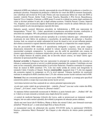 23
industrial al RDS este industria vinicolă, reprezentată de circa 60 fabrici de producere a vinurilor și a
producției alcoolice. Potențialul de producere a fabricilor de vinuri din RDS la moment funcționale,
este valorificat sub nivelul de 50 la sută. Printre cele mai recunoscute fabrici de vinuri din RDS se
numără: vinăriile Purcari, Ștefan Vodă, Ciumai Taraclia, Basarabia L-Win Invest, Basarabeasca,
Imperial Vin și Ampelos, Cantemir ș.a.RDS poate fi scoasă în evidență nu numai după cantitatea de
vinuri și divinuri produse în țară, dar și după calitatea acestora. Vinăriile Purcari, Ciumai, Imperial
Vin, Ampelos, sunt recunoscute departe de hotarele țării pentru vinurile de calitate fabricate care au
cucerit medalii la cele mai prestigioase expoziții din lume.
Industria uşoară, sectorul fabricarea articolelor de îmbrăcăminte a RDS este reprezentat de
întreprinderea ”Tricon” SA – Cahul, specializată in producerea articolelor tricotate, confecţiilor şi
articolelor de ciorăpărie. 90% din producţia acestei întreprinderi este îndreptată la export.
În ultima perioada există inițiative private sporadice de a revitaliza industria agro - alimentară prin
construcția de mini fabrici de producere a mezelurilor, de panificație, de prelucrare a fructelor.
Acestea, însă, nu creează un număr substanțial de locuri de muncă și nici nu pot influența puternic
dezvoltarea economică a regiunii datorită caracterului sporadic și a impactului mic asupra regiunii.
Una din provocările RDS rămîne a fi specializarea inteligentă a regiunii, care poate asigura
dinamizarea domeniilor de excelență, punând în valoare atuurile economice, forța de muncă și
maximizând avantajele comparative. La moment, una din astfel de specializări este crearea de
clustere agro-alimentare și susținerea inițiativelor private din acest sector pentru ca regiunea să nu
fie un simplu furnizor de materie primă, dar să dezvolte afaceri conexe, iar lanțul valoric agro-
alimentar să sporească profitul regiunii.
Sectorul serviciilor în Regiunea Sud este reprezentat în principal de companiile din comerţul cu
ridicata și amănuntul precum şi servicii cu plată prestate populaţiei din regiune. Contribuţia cea mai
mare revine comerţului, telecomunicaţiilor şi serviciilor financiare. Ponderea comerțului în ocuparea
forței de muncă în RDS constituie 15%. Cele mai multe unități de comerț sunt înregistrate în
raioanele Cahul, Cimișlia și Căușeni. Ramura construcțiilor angajează doar 2 % din toți angajații
din economia regiunii în comparație cu 6% la nivel național. Valoarea lucrărilor de construcții
realizate în antrepriză în RDS constituie doar 3,3% din valoarea acestor lucrări realizate total în RM.
Turismul. Deși are concurenți puternici în acest sector, RDS are potențial și avantaje prin specificul
caracteristic pentru a ocupa nișa sa pe piața acestui tip de servicii.
Activitatea turistică este bine susținută de un valoros potențial reprezentat prin:
a) cele mai vestite vinării de pe teritoriul ţării – vinăriile „Purcari” (cea mai veche vinărie din RM),
„Ciumai”, „Et Cetera“, toate 3 incluse în „Drumul vinului”;
b) stațiunea balneo-sanatorială recunoscută în Moldova şi peste hotarele ţării – „Nufărul Alb” din
or. Cahul cu izvoare minerale şi termale unice după efectul lor curativ;
c) centrul de medicină Speranţa–Lifestyle din Leova, unde se promovează un tratament medical
integrat, într-un cadru natural splendid, dezvoltând și programe de educație pentru sănătate;
d)cele mai mari lacuri din R Moldova, Manta și Beleu din raionul Cahul, care formează rezervația
științifică ”Prutul de jos”, o zonă unică după flora și fauna diversă;
e) monumentul istoric de arhitectură din secolele XVI-XVIII inclus în patrimoniul UNESCO,
biserica „Adormirea Maicii Domnului” din Căuşeni și alte obiective de interes pentru potențialii
turiști.
 