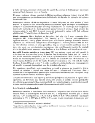 24
j) Valul lui Traian, monument istoric datat din secolul III, complex de fortificații care traversează
raioanele Cahul, Cantemir, Leova și Cimișlia.
Un șir de evenimente culturale organizate în RDS pot spori interesul pentru vizitatori și turiști. RDS
este interesantă pentru specificul etno-cultural al bulgarilor din Taraclia și a găgăuzilor din regiunea
învecinată UTAG.
Infrastructura turistică a RDS este asigurată de 20 hotele funcţionale, un şir de pensiuni şi tabere
turistice. În regiune nu este valorificat potențialul turismului agrar. Investiţiile în reamenajarea
unităţilor de cazare abandonate (tabere estivale și hoteluri rurale) sau construcţia altor noi (pensiuni
tradiţionale, moteluri) pot fi o bună oportunitate pentru business-ul turistic pe lângă atracţiile din
regiunea sudică. În anul 2015, în scopul promovării turismului în regiune ADR Sud a elaborat
ghidul turistic ” Vizitați Regiunea de Dezvoltare Sud ”.14
Zonele economice libere. Regiunea de Dezvoltare Sud prin cele 3 zone economice libere
înregistrate: ZEL ”PILG Giurgiulești”, ZEL ”Tvardița” și ZEL ”Taraclia” oferă oportunitatea
agenților economici, care îşi propun sau desfăşoară activitatea de producţie de mărfuri destinate
exportului, de a beneficia de un regim fiscal şi vamal special. La moment potențialul ZEL din RDS
nu este valorificat suficient. În ultima perioadă de timp s-a investit mult în reabilitarea căilor de
acces către aceste zone importante din regiune pentru a oferi posibilitatea atât investitorilor locali cât
și celor din afară orientați spre export, să se localizeze și să-și desfășoare activitatea în aceste zone.
Investițiile în active materiale pe termen lung DRS este regiunea cu cele mai mici investiții în
active materiale pe termen lung pe cap de locuitor. Deși în ascensiune fată de anul 2012 cu 64 la
sută, nivelul investițiilor înregistrate în anul 2014 pe cap de locuitor în RDS de 2,76 mii lei este cu 5
la sută mai mic în comparație cu RDC, cu 10 la sută mai mic ca în RDN și de 5,8 ori mai mic ca în
mun. Chișinău. Ponderea surselor din bugetul de stat în investiții este de circa 18 la sută, din bugetul
local este de circa 11 la sută și circa 71 la sută o constitue investițiile din alte surse (mijloace proprii
ale agenților economici, ale populației, surse din străinătate, alte surse).
Un impediment semnificativ pentru dezvoltarea regională și atragerea de investiții în diferite
domenii de activitate a regiunii este starea deficientă a infrastructurii. Participarea slabă a
autorităților locale la promovarea oportunităților investiționale în diferite sectoare ale regiunii este și
acesta un factor care frânează dezvoltarea regiunii.
Atragerea investitorilor de toate tipurile și dezvoltarea potențialului de producere în regiune este o
oportunitate de dezvoltare, care necesită efort pentru crearea de condiții necesare potențialilor
investitori și asigurarea cu forță de muncă calificată. Un avantaj în atragerea investiților în regiune l-
ar putea constitui crearea unui centru de informare pentru potențialii investitori.
2.10. Nivelul de trai al populației
Disparităţile existente în dezvoltarea social-economică a regiunilor sunt reflectate şi de nivelul
sărăciei. Astfel, la nivelul regiunii de sud în anul 2013 sa înregistrat cel mai mare grad al sărăciei
absolute, 18,9% în comparație cu 17% în RDC și 12,9% în RDN15
Deși aflată într-o descreștere
continuă de la 38% în 2009 pînă la 18,9% în 2013, acest progres se datorează în mare parte unor
14
Ghidul turistic poate fi accesat pe adresa www.adrsud.md
15
RaportulprivindsărăciaînRepublica Moldova elaborat de Ministerul Economiei. Calculele sunt efectuate pe zone
statistice. În zona de sud este inclusă și UTAG.
 