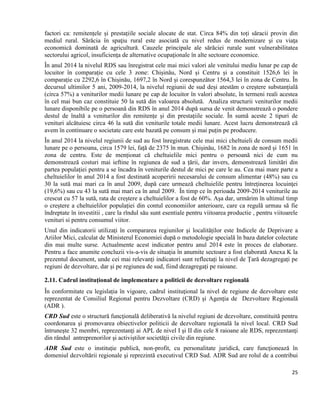 25
factori ca: remitențele și prestațiile sociale alocate de stat. Circa 84% din toți săracii provin din
mediul rural. Sărăcia în spaţiu rural este asociată cu nivel redus de modernizare şi cu viaţa
economică dominată de agricultură. Cauzele principale ale sărăciei rurale sunt vulnerabilitatea
sectorului agricol, insuficienţa de alternative ocupaţionale în alte sectoare economice.
În anul 2014 la nivelul RDS sau înregistrat cele mai mici valori ale venitului mediu lunar pe cap de
locuitor în comparație cu cele 3 zone: Chișinău, Nord și Centru și a constituit 1526,6 lei în
comparație cu 2292,6 în Chișinău, 1697,2 în Nord și corespunzător 1564,3 lei în zona de Centru. În
decursul ultimilor 5 ani, 2009-2014, la nivelul regiunii de sud deși atestăm o creștere substanțială
(circa 57%) a veniturilor medii lunare pe cap de locuitor în valori absolute, în termeni reali acestea
în cel mai bun caz constituie 50 la sută din valoarea absolută. Analiza structurii veniturilor medii
lunare disponibile pe o persoană din RDS în anul 2014 după sursa de venit demonstrează o pondere
destul de înaltă a veniturilor din remitențe și din prestațiile sociale. În sumă aceste 2 tipuri de
venituri alcătuiesc circa 46 la sută din veniturile totale medii lunare. Acest lucru demonstrează că
avem în continuare o societate care este bazată pe consum și mai puțin pe producere.
În anul 2014 la nivelul regiunii de sud au fost înregistrate cele mai mici cheltuieli de consum medii
lunare pe o persoana, circa 1579 lei, față de 2375 în mun. Chișinău, 1682 în zona de nord și 1651 în
zona de centru. Este de menționat că cheltuielile mici pentru o persoană nici de cum nu
demonstrează costuri mai ieftine în regiunea de sud a țării, dar invers, demonstrează limitări din
partea populației pentru a se încadra în veniturile destul de mici pe care le au. Cea mai mare parte a
cheltuielilor în anul 2014 a fost destinată acoperirii necesarului de consum alimentar (48%) sau cu
30 la sută mai mari ca în anul 2009, după care urmează cheltuielile pentru întreţinerea locuinţei
(19,6%) sau cu 43 la sută mai mari ca în anul 2009. În timp ce în perioada 2009-2014 veniturile au
crescut cu 57 la sută, rata de creștere a cheltuielilor a fost de 60%. Așa dar, urmărim în ultimul timp
o creștere a cheltuielilor populației din contul economiilor anterioare, care ca regulă urmau să fie
îndreptate în investitii , care la rîndul său sunt esentiale pentru viitoarea productie , pentru viitoarele
venituri si pentru consumul viitor.
Unul din indicatorii utilizați în compararea regiunilor și localităților este Indicele de Deprivare a
Ariilor Mici, calculat de Ministerul Economiei după o metodologie specială în baza datelor colectate
din mai multe surse. Actualmente acest indicator pentru anul 2014 este în proces de elaborare.
Pentru a face anumite concluzii vis-a-vis de situația în anumite sectoare a fost elaborată Anexa K la
prezentul document, unde cei mai relevanți indicatori sunt reflectați la nivel de Țară dezagregați pe
regiuni de dezvoltare, dar și pe regiunea de sud, fiind dezagregați pe raioane.
2.11. Cadrul instituțional de implementare a politicii de dezvoltare regională
În conformitate cu legislația în vigoare, cadrul instituţional la nivel de regiune de dezvoltare este
reprezentat de Consiliul Regional pentru Dezvoltare (CRD) şi Agenţia de Dezvoltare Regională
(ADR ).
CRD Sud este o structură funcţională deliberativă la nivelul regiuni de dezvoltare, constituită pentru
coordonarea şi promovarea obiectivelor politicii de dezvoltare regională la nivel local. CRD Sud
întruneşte 32 membri, reprezentanţi ai APL de nivel I şi II din cele 8 raioane ale RDS, reprezentanţi
din rândul antreprenorilor şi activiştilor societăţii civile din regiune.
ADR Sud este o instituţie publică, non-profit, cu personalitate juridică, care funcţionează în
domeniul dezvoltării regionale şi reprezintă executivul CRD Sud. ADR Sud are rolul de a contribui
 