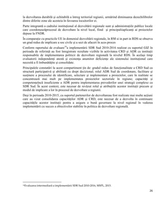 26
la dezvoltarea durabilă şi echitabilă a întreg teritoriul regiunii, urmărind diminuarea dezechilibrelor
dintre diferite zone ale acesteia în favoarea locuitorilor ei.
Parte integrantă a cadrului instituțional al dezvoltării regionale sunt și administrațiile publice locale
care coordoneazăprocesul de dezvoltare la nivel local, fiind și principaliiaplicanți ai proiectelor
depuse la FNDR.
În comparație cu practicile UE în domeniul dezvoltării regionale, în RM si in part in RDS se observa
un grad redus de implicare a soc civile și a sect de afaceri în aces proces
Conform raportului de evaluare16
a implementării SDR Sud 2010-2016 realizat cu suportul GIZ în
perioada de referință au fost înregistrate rezultate vizibile în activitatea CRD și ADR ca instituții
responsabile de implementarea politicii de dezvoltare regională la nivelul RDS. În același timp
evaluatorii independenți atestă și existența anumitor deficiențe ale sistemului instituțional care
necesită a fi îmbunătățite și consolidate.
Principalele constatări la acest compartiment țin de: gradul redus de funcționalitate a CRD Sud ca
structură participativă și abilitată cu drept decizional; rolul ADR Sud de coordonare, facilitare şi
susținere a procesului de identificare, selectare şi implementare a proiectelor, care în realitate se
concentrează mai mult pe implementatea proiectelor sectoriale în regiune; capacități și
competențeîncă insuficiente a ADR pentru implementarea prevederilor unei strategii complexe ca
SDR Sud. În acest context, este necesar de revăzut rolul și atribuțiile acestor instituții precum și
modul de implicare a lor în procesul de dezvoltare a regiunii.
Deși în perioada 2010-2015, cu suportul partenerilor de dezvoltareau fost realizate mai multe acțiuni
care au vizat consolidarea capacităților ADR și CRD, este necesar de a dezvolta în continuare
capacitățile acestor instituții pentra a asigura o bună guvernare la nivel regional în vederea
implementării cu succes a obiectivelor stabilite în politica de dezvoltare regională.
16Evaluarea intermediară a implementării SDR Sud 2010-2016, MSPL, 2015.
 