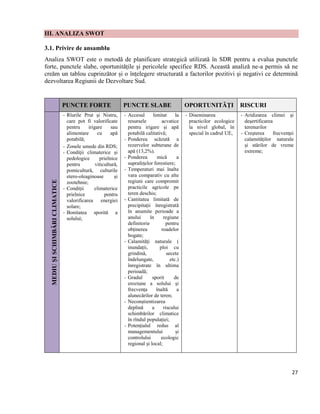 27
III. ANALIZA SWOT
3.1. Privire de ansamblu
Analiza SWOT este o metodă de planificare strategică utilizată în SDR pentru a evalua punctele
forte, punctele slabe, oportunitățile şi pericolele specifice RDS. Această analiză ne-a permis să ne
creăm un tablou cuprinzător și o înțelegere structurată a factorilor pozitivi şi negativi ce determină
dezvoltarea Regiunii de Dezvoltare Sud.
PUNCTE FORTE PUNCTE SLABE OPORTUNITĂȚI RISCURI
MEDIUȘISCHIMBĂRICLIMATICE
- Rîurile Prut şi Nistru,
care pot fi valorificate
pentru irigare sau
alimentare cu apă
potabilă;
- Zonele umede din RDS;
- Condiţii climaterice şi
pedologice prielnice
pentru viticultură,
pomicultură, culturile
etero-oleaginoase şi
zootehnie;
- Condiţii climaterice
prielnice pentru
valorificarea energiei
solare;
- Bonitatea sporită a
solului;
- Accesul limitat la
resursele acvatice
pentru irigare și apă
potabilă calitativă;
- Ponderea scăzută a
rezervelor subterane de
apă (13,2%).
- Ponderea mică a
suprafețelor forestiere;
- Temperaturi mai înalte
vara comparativ cu alte
regiuni care compromit
practicile agricole pe
teren deschis;
- Cantitatea limitată de
precipitații înregistrată
în anumite perioade a
anului în regiune
definitorie pentru
obținerea roadelor
bogate;
- Calamități naturale (
inundații, ploi cu
grindină, secete
îndelungate, etc.)
înregistrate în ultima
perioadă;
- Gradul sporit de
eroziune a solului și
frecvența înaltă a
alunecărilor de teren;
- Neconștientizarea
deplină a riscului
schimbărilor climatice
în rîndul populației;
- Potențialul redus al
managementului și
controlului ecologic
regional și local;
- Diseminarea
practicilor ecologice
la nivel global, în
special în cadrul UE,
- Aridizarea climei şi
deşertificarea
terenurilor
- Creşterea frecvenţei
calamităţilor naturale
şi stărilor de vreme
extreme;
 
