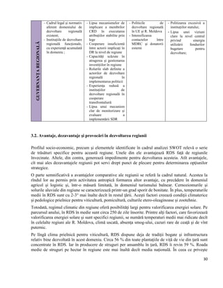 30
GUVERNANŢAREGIONALĂ
- Cadrul legal și normativ
aferent domeniului de
dezvoltare regională
existent;
- Instituţiile de dezvoltare
regională funcţionale,
cu experienţă acumulată
în domeniu ;
- Lipsa mecanismelor de
implicare a membrilor
CRD în executarea
atribuțiilor stabilite prin
lege
- Cooperare insuficientă
între actorii implicați în
DR la nivel de regiune
- Capacități scăzute în
atragerea și gestionarea
investițiilor în regiune
- Rolurile slab definite a
actorilor de dezvoltare
regională în
implementarea politicii
- Experienţa redusă a
instituţiilor de
dezvoltare regională în
cooperare
transfrontalieră
- Lipsa unui mecanism
clar de monitorizare și
evaluare a
implementării SDR
- Politicile de
dezvoltare regională
în UE şi R. Moldova
- Intensificarea
contactelor între
MDRC şi donatorii
externi
- Politizarea excesivă a
instituțiilor statului;
- Lipsa unei viziuni
clare la nivel central
privind sinergia
utilizării fondurilor
bugetare pentru
dezvoltare;
3.2. Avantaje, dezavantaje şi provocări în dezvoltarea regiunii
Profilul socio-economic, precum şi elementele identificate în cadrul analizei SWOT relevă o serie
de trăsături specifice pentru această regiune. Unele din ele avantajează RDS faţă de regiunile
învecinate. Altele, din contra, generează impedimente pentru dezvoltarea acesteia. Atît avantajele,
cît mai ales dezavantajele regiunii pot servi drept punct de plecare pentru determinarea opţiunilor
strategice.
O parte semnificativă a avantajelor comparative ale regiunii se referă la cadrul natural. Acestea la
rîndul lor au permis prin activitatea antropică formarea altor avantaje, cu precădere în domeniul
agricol şi logistic şi, într-o măsură limitată, în domeniul turismului balnear. Cernoziomurile şi
solurile aluviale din regiune se caracterizează printr-un grad sporit de bonitate. În plus, temperaturile
medii în RDS sunt cu 2-3° mai înalte decît în restul ţării. Aceşti factori creează condiţii climaterice
şi pedologice prielnice pentru viticultură, pomicultură, culturile etero-oleaginoase şi zootehnie.
Totodată, regimul climatic din regiune oferă posibilităţi largi pentru valorificarea energiei solare. Pe
parcursul anului, în RDS în medie sunt circa 250 de zile însorite. Printre alţi factori, care favorizează
valorificarea energiei solare şi sunt specifici regiunii, se numără temperaturi medii mai ridicate decît
în celelalte regiuni ale R. Moldova, climă uscată, absenţa smog-ului, cazuri rare de ceaţă şi de vînt
puternic.
Pe lîngă clima prielnică pentru viticultură, RDS dispune deja de tradiţii bogate şi infrastructura
relativ bine dezvoltată în acest domeniu. Circa 56 % din toate plantaţiile de viță de vie din ţară sunt
concentrate în RDS. Iar în producere de struguri per ansamblu în ţară, RDS îi revin 59 %. Roada
medie de struguri pe hectar în regiune este mai înaltă decît media naţională. În ceea ce priveşte
 