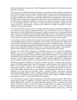 31
infrastructura aferentă sectorului dat, în RDS funcţionează 48 de vinării şi cîteva fabrici vestite de
producere a divinului.
Strict din punct de vedere al factorilor de producţie, un alt avantaj al regiunii rezidă în costurile mici
pentru forţa de muncă. Mărimea salariilor constituie unul din factori, care influenţează deciziile de
investiţie ale agenţilor economici într-o anumită regiune, îndeosebi atunci cînd cheltuielile de
personal formează o parte însemnată a cheltuielilor operaţionale ale întreprinderii. Forţa de muncă
din RDS este mai ieftină, atît în comparaţie cu ţările vecine, precum România şi Ucraina, cît şi faţă
de nivelul mediu din Republica Moldova. În ianuarie 2015 salariul mediu brut din RDS a echivalat
cu 74% din salariul mediu pe ţară. În plus, în virtutea specializării economice a regiunii, forţa de
muncă din RDS se caracterizează, în general, prin calificare mai înaltă în domeniul vitivinicol,
zootehnic şi în alte ramuri agricole.
Un avantaj al RDS din sectorul terţiar al economiei derivă din existenţa sanatoriului «Nufărul Alb»
şi a resurselor de ape minerale. Sanatoriul «Nufărul Alb» din Cahul este vestit în R. Moldova şi
peste hotarele ei. Apa minerală folosită în tratament în cadrul sanatoriului are o componenţă chimică
unică. Alte resursele importante de ape minerale cu proprietăţi curative au fost depistate în raioanele
Cahul, Cantemir şi Taraclia. Sanatoriul «Nufărul Alb» existent, precum şi rezervele de apă minerală
ar putea stimula în perspectivă dezvoltarea turismului balnear în raioanele de sud ale regiunii.
Un alt avantaj conferit de cadrul natural se referă la zonele umede din RDS, care constituie o resursă
de însemnătate ecologică, recreativă şi ştiinţifică. Cele mai mari lacuri naturale din R. Moldova sînt
situate în RDS şi formează 78% din suprafaţa lacurilor naturale ale Moldovei. În plus, 2 din cele 3
zone umede de importanţă internaţională ale Republicii Moldova se află în Regiunea de Dezvoltare
Sud, şi anume Rezervaţia Ştiinţifică „Prutul de Jos” şi Zona Convenţiei Ramsar „Nistrul Inferior”.
Zonele umede din RDS ar putea forma o premisă pentru dezvoltarea turismului ecologic.
Din punct de vedere logistic, Regiunea de Dezvoltare Sud este unica regiune din Republica
Moldova, care are acces nemijlocit la Dunăre. Fluviul propriu-zis şi canalul Rin-Main-Dunăre
creează o legătură de transport fluvial între Marea Neagră, Marea Nordului şi 14 state europene. Mai
mult decîtatît, Portul Internaţional Liber Giurgiuleşti, situat pe Dunăre, este navigabil pentru navele
maritime şi astfel asigură conexiunea regiunii la traseele maritime internaţionale. Infrastructura
portului cuprinde un terminal petrolier, un terminal cerealier, portul de călători şi o zonă industrială.
Necătînd la avantajele competitive ale regiunii, evaluarea generală a punctelor slabe impune o
clasare a RDS drept regiune defavorizată în comparaţie cu celelalte regiuni din R. Moldova. Astfel
RDS se caracterizează și printr-o serie de dezavantaje, care constituie și principalele provocări.
Atractivitatea regiunii ca spaţiu de trai, cuantificată prin venitul mediu lunar pe cap de locuitor şi
prin nivelul sărăciei absolute, este cea mai redusă în contextul național. Nivelul de trai scăzut al
populaţiei este strîns legat de dezvoltarea slabă a economiei regiunii. Intensitatea activităţii
antreprenoriale rămîne redusă. În timp ce ponderea populaţiei din RDS la nivel naţional reprezintă
15%, doar 5% din ÎMM din ţară activează în RDS. Cifra de afaceri obţinută de ÎMM din regiune
abia depăşeşte cota de 5 % din veniturile IMM din R. Moldova.
Un alt dezavantaj al regiunii rezidă în specializarea unilaterală a economiei acesteia, RDS fiind o
regiune agrară. Astfel, în comparaţie cu celelalte regiuni ale R. Moldova, RDS are cel mai redus
grad de industrializare. Doar 4% din valoarea producţiei industriale a ţării se generează în această
regiune. Sectorul serviciilor, din punct de vedere al ocupării forţei de muncă, este dominat de
administraţia publică, învăţămînt, servicii medicale, de asistenţă socială şi comerţ. În afara de
comerţ, celelalte servicii nu derivă în mare măsură din activităţi economice propriu-zise, ci subzistă
 