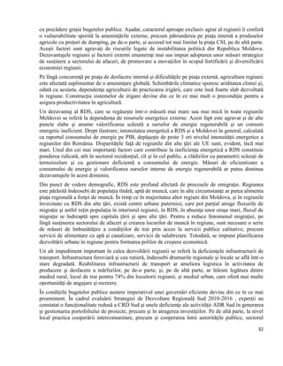 32
cu precădere graţie bugetelor publice. Aşadar, caracterul aproape exclusiv agrar al regiunii îi conferă
o vulnerabilitate sporită la ameninţările externe, precum pătrunderea pe piaţa internă a produselor
agricole cu preţuri de dumping, pe de-o parte, şi accesul tot mai limitat la piaţa CSI, pe de altă parte.
Aceşti factori sunt agravaţi de riscurile legate de instabilitatea politică din Republica Moldova.
Dezavantajele regiunii şi factorii externi enumeraţi mai sus impun adoptarea unor măsuri strategice
de susţinere a sectorului de afaceri, de promovare a inovaţiilor în scopul fortificării şi diversificării
economiei regiunii.
Pe lîngă concurenţă pe piaţa de desfacere internă şi dificultăţile pe piaţa externă, agricultura regiunii
este afectată suplimentar de o ameninţare globală. Schimbările climatice sporesc ariditatea climei şi,
odată cu aceasta, dependenţa agriculturii de practicarea irigării, care este însă foarte slab dezvoltată
în regiune. Construcţia sistemelor de irigare devine din ce în ce mai mult o precondiţie pentru a
asigura productivitatea în agricultură.
Un dezavantaj al RDS, care se regăseşte într-o măsură mai mare sau mai mică în toate regiunile
Moldovei se referă la dependenţa de resursele energetice externe. Acest fapt este agravat şi de alte
puncte slabe şi anume valorificarea scăzută a surselor de energie regenerabilă şi un consum
energetic ineficient. Drept ilustrare, intensitatea energetică a RDS şi a Moldovei în general, calculată
ca raportul consumului de energie pe PIB, depăşeşte de peste 3 ori nivelul intensităţii energetice a
regiunilor din România. Disparităţile faţă de regiunile din alte ţări ale UE sunt, evident, încă mai
mari. Unul din cei mai importanţi factori care contribuie la ineficienţa energetică a RDS constituie
ponderea ridicată, atît în sectorul rezidenţial, cît şi în cel public, a clădirilor cu parametrii scăzuţi de
termoizolare şi cu gestionare deficientă a consumului de energie. Măsuri de eficientizare a
consumului de energie şi valorificarea surselor interne de energie regenerabilă ar putea diminua
dezavantajele în acest domeniu.
Din punct de vedere demografic, RDS este profund afectată de procesele de emigraţie. Regiunea
este părăsită îndeosebi de populaţia tînără, aptă de muncă, care în alte circumstanţe ar putea alimenta
piaţa regională a forţei de muncă. În timp ce în majoritatea altor regiuni din Moldova, şi în regiunile
învecinate cu RDS din alte ţări, există centre urbane puternice, care pot parţial atrage fluxurile de
migraţie şi astfel reţin populaţia în interiorul regiunii, în RDS, în absenţa unor oraşe mari, fluxul de
migraţie se îndreaptă spre capitala țării şi spre alte ţări. Pentru a reduce fenomenul migraţiei, pe
lîngă susţinerea sectorului de afaceri şi crearea locurilor de muncă în regiune, sunt necesare o serie
de măsuri de îmbunătăţire a condiţiilor de trai prin acces la servicii publice calitative, precum
servicii de alimentare cu apă şi canalizare, servicii de salubrizare. Totodată, se impune planificarea
dezvoltării urbane în regiune pentru formarea polilor de creştere economică.
Un alt impediment important în calea dezvoltării regiunii se referă la deficienţele infrastructurii de
transport. Infrastructura feroviară şi cea rutieră, îndeosebi drumurile regionale şi locale se află într-o
stare degradată. Reabilitarea infrastructurii de transport ar ameliora logistica în activitatea de
producere şi desfacere a mărfurilor, pe de-o parte, şi, pe de altă parte, ar înlesni legătura dintre
mediul rural, locul de trai pentru 74% din locuitorii regiunii, şi mediul urban, care oferă mai multe
oportunităţi de angajare şi recreere.
În condiţiile bugetelor publice austere imperativul unei guvernări eficiente devine din ce în ce mai
proeminent. În cadrul evaluării Strategiei de Dezvoltare Regională Sud 2010-2016 , experţii au
constatat o funcţionalitate redusă a CRD Sud şi unele deficienţe ale activităţii ADR Sud în generarea
şi gestionarea portofoliului de proiecte, precum şi în atragerea investiţiilor. Pe de altă parte, la nivel
local practica cooperării intercomunitare, precum şi cooperarea între autorităţile publice, sectorul
 