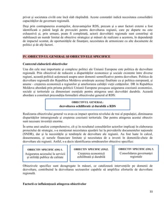 33
privat şi societatea civilă este încă slab răspîndită. Aceste constatări indică necesitatea consolidării
capacităţilor de guvernare regională.
Deşi prin contrapunerea avantajelor, dezavantajelor RDS, precum şi a unor factori externi a fost
identificată o paletă largă de provocări pentru dezvoltarea regiunii, care pe departe nu este
exhaustivă şi, prin urmare, poate fi completată, actorii dezvoltării regionale sunt constrînşi să
stabilească un număr limitat de obiective strategice şi măsuri de realizare a acestora, în dependenţă
de impactul scontat, de oportunităţile de finanţare, necesitatea de armonizare cu alte documente de
politici şi de alţi factori.
IV. OBIECTIVUL GENERAL ȘI OBIECTIVELE SPECIFICE
Contextul elaborării obiectivelor
Una din cele mai importante şi complexe politici ale Uniunii Europene este politica de dezvoltare
regională. Prin obiectivul de reducere a disparităţilor economice şi sociale existente între diverse
regiuni, această politică acţionează asupra unor domenii semnificative pentru dezvoltare. Politica de
dezvoltare regională din Republica Moldova urmărește aceeași finalitate ca și politica europeană, și
anume - creșterea economică a regiunilor și ameliorarea calității vieții cetățenilor. DR în Republica
Moldova abordată prin prisma politicii Uniunii Europene presupune asigurarea coeziunii economice,
sociale și teritoriale ca dimensiuni esențiale pentru atingerea unei dezvoltări durabile. Această
abordare a constituit precondiția formulării obiectivului general al RDS:
Realizarea obiectivului general va avea ca impact sporirea nivelului de trai al populației, diminuarea
disparităților intraregionale și creșterea coeziunii teritoriale. Dar pentru atingerea acestui obiectiv
sunt necesare investiții enorme.
În urma unei analize comprehensive, cît și în rezultatul consultărilor actorilor implicați în elaborarea
proiectului de strategie, s-a menționat necesitatea ajustării lui la prevederile documentelor naționale
(SNDR), dar și la necesitățile și tendințele de dezvoltare ale regiunii. Au fost luate în calcul,
deasemeanea, și sursele financiare limitate și necesitatea de a investi în domeniile-cheie de
dezvoltare ale regiunii. Astfel, s-a decis identificarea următoarelor obiective specifice:
Obiectivele specifice sunt dezagregate în măsuri, ce catalizează intervențiile pe domenii de
dezvoltare, contribuind la dezvoltarea sectoarelor capabile să amplifice eforturile de dezvoltare
regională.
Factorii ce influiențează atingerea obiectivelor
OBIECTIV SPECIFIC (OS) 1.
Asigurarea accesului la servicii
și utilități publice de calitate
OBIECTIV SPECIFIC (OS)2.
Creșterea economică
echilibrată și durabilă
OBIECTIV SPECIFIC (OS) 3.
Consolidarea guvernanței
regionale
 