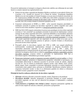 34
Procesul de implementare al strategiei și atingerea obiectivelor stabilite este influiențat de mai mulți
factori cu caracter național sau regional printre care:
 Politica de dezvoltare regională din Republica Moldova corelează cu prevederile Politicii de
Coeziune a UE, Acordul de Asociere UE și Planul de Acțiuni. Actualmente Republica
Moldova nu este stat membru al Uniunii Europene și nu are acces la fondurile structurale ale
UE. Implementarea SNDR 2016-2020, cît și SDR-urilor 2016-2020 va depinde în mare parte
de contextul și posibilitățile existente de dezvoltare a țării, fondurile disponibile și care pot fi
accesate, dar și de evoluția situației în domeniul apropierii de UE.
 Caracterul multisectorial al SNDR și a SRD - urilor necesită integrarea priorităților și
tendințelor sectoriale în politica de dezvoltare regională în vederea asigurării unui cadru
coerent de dezvoltare durabilă a regiunilor și sinergizarea politicilor sectoriale.
 SDR Sud 2016-2020 asigură continuitatea în promovarea paradigmei de dezvoltare regională
existente și ”este construită” pe rezultatele acumulate în procesul de implementare a primei
strategii de dezvoltare regională 2010-2016, experiența dobîndită și recomandările raportului
de evaluare al acestei strategiei. Implementarea cu succes a strategiei actuale depinde de
capacitatea instituțiilor și actorilor regionali de a valorifica experiența acumulată și a extrage
din această experiență aspectele cele mai importante de care ar trebui să se țină cont în
următorii ani. Aceasta presupune punerea în aplicare a lecțiilor învățate și eficientizarea
procesului de dezvoltare regională.
 Principalii piloni în dezvoltarea regiunii sînt CRD și ADR, care asigură planificarea
multisectorială, coordonează implementarea strategiei și atragerea investițiilor prin
intermediul proiectelor regionale. Un rol important revine și APL - urilor, care
conceptualizează și inițiază proiectele de dezvoltare regională. În acest sens, unul din factorii
definitorii în atingerea obiectivelor se referă la consolidarea continuă a capacităților actorilor
dezvoltării regionale, creșterea rolului și participării în implementarea SDR Sud și
dezvoltarea regiunii, îmbunătățirea guvernanței regionale.
 Promovarea incluziunii sociale și asigurarea accesului echitabil la servicii publice ca factor
presupune atragerea, sprijinirea și împuternicirea grupurilor vulnerabile și persoanelor din
comunităţile defavorizate în obținerea accesului la serviciile sociale de calitate, adaptate
nevoilor lor. Aici ne referim la următoarele categorii sociale: copii, bătrâni, tineri, șomeri,
părinţi singuri, femei, gospodării cu persoane dependente, persoane cu context migraţional,
comunitatea romă, grupuri etnice, persoane cu dizabilităţi. Identificarea soluțiilor optime și
asigurarea incluziunii sociale va duce la și diminuarea gradului de sărăcie și eliminarea
excluderii sociale a grupurilor social-vulnerabile.
Principii de bază în realizarea obiectivelor de dezvoltare regională:
• Eficiența: utilizarea eficientă a resurselor naturale, umane, financiare şi de producţie
• Dezvoltarea durabilă: măsurile, programele şi proiectele finanţate cu scopul susţinerii
dezvoltării regionale vor ține cont de obiectivul de protejare si imbunatatire a mediului
inconjurator
• Nediscriminarea și Egalitatea între bărbați și femei: integrarea principiului egalității de
șanse la toate etapele de realizare a măsurilor, proiectelor și programelor
 