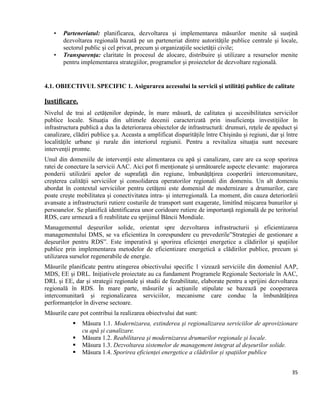 35
• Parteneriatul: planificarea, dezvoltarea şi implementarea măsurilor menite să susţină
dezvoltarea regională bazată pe un parteneriat dintre autorităţile publice centrale şi locale,
sectorul public şi cel privat, precum şi organizaţiile societăţii civile;
• Transparenţa: claritate în procesul de alocare, distribuire şi utilizare a resurselor menite
pentru implementarea strategiilor, programelor şi proiectelor de dezvoltare regională.
4.1. OBIECTIVUL SPECIFIC 1. Asigurarea accesului la servicii și utilități publice de calitate
Justificare.
Nivelul de trai al cetățenilor depinde, în mare măsură, de calitatea și accesibilitatea servicilor
publice locale. Situația din ultimele decenii caracterizată prin insuficienţa investițiilor în
infrastructura publică a dus la deteriorarea obiectelor de infrastructură: drumuri, rețele de apeduct și
canalizare, clădiri publice ș.a. Aceasta a amplificat disparitățile între Chişinău şi regiuni, dar şi între
localităţile urbane şi rurale din interiorul regiunii. Pentru a revitaliza situația sunt necesare
intervenții promte.
Unul din domeniile de intervenții este alimentarea cu apă și canalizare, care are ca scop sporirea
ratei de conectare la servicii AAC. Aici pot fi menționate și următoarele aspecte elevante: majorarea
ponderii utilizării apelor de suprafață din regiune, îmbunățățirea cooperării intercomunitare,
creșterea calității serviciilor și consolidarea operatorilor regionali din domeniu. Un alt domeniu
abordat în contextul serviciilor pentru cetățeni este domeniul de modernizare a drumurilor, care
poate crește mobilitatea și conectivitatea intra- și interregională. La moment, din cauza deteriorării
avansate a infrastructurii rutiere costurile de transport sunt exagerate, limitînd mişcarea bunurilor şi
persoanelor. Se planifică identificarea unor coridoare rutiere de importanță regională de pe teritoriul
RDS, care urmează a fi reabilitate cu sprijinul Băncii Mondiale.
Managementul deșeurilor solide, orientat spre dezvoltarea infrastructurii și eficientizarea
managementului DMS, se va eficientiza în corespundere cu prevederile”Strategiei de gestionare a
deșeurilor pentru RDS”. Este imperativă și sporirea eficienţei energetice a clădirilor și spațiilor
publice prin implementarea metodelor de eficientizare energetică a clădirilor publice, precum şi
utilizarea surselor regenerabile de energie.
Măsurile planificate pentru atingerea obiectivului specific 1 vizează serviciile din domeniul AAP,
MDS, EE și DRL. Inițiativele proiectate au ca fundament Programele Regionale Sectoriale în AAC,
DRL și EE, dar și strategii regionale și studii de fezabilitate, elaborate pentru a sprijini dezvoltarea
regională în RDS. În mare parte, măsurile și acțiunile stipulate se bazează pe cooperarea
intercomunitară și regionalizarea serviciilor, mecanisme care conduc la îmbunătățirea
performanțelor în diverse sectoare.
Măsurile care pot contribui la realizarea obiectvului dat sunt:
 Măsura 1.1. Modernizarea, extinderea şi regionalizarea serviciilor de aprovizionare
cu apă și canalizare.
 Măsura 1.2. Reabilitarea şi modernizarea drumurilor regionale și locale.
 Măsura 1.3. Dezvoltarea sistemelor de management integrat al deșeurilor solide.
 Măsura 1.4. Sporirea eficienței energetice a clădirilor și spațiilor publice
 