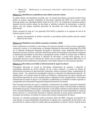 39
 Măsura 2.4. Modernizarea și promovarea obiectivelor cultural-turistice de importanță
regională
Măsura 2.1. Identificarea și planificarea dezvoltării centrelor urbane
În cadrul măsurii sunt planificate activități, care vor stimula dezvoltarea economică locală în baza
polilor de creștere regionali. Instituțiile de dezvoltare regională din RDS, cât și actorii sociali
interesați printre care autoritățile publice locale de nivel I și II, vor fi implicați în elaborarea politicii
naționale privind centrele urbane de dezvoltare și stabilirea criteriilor de determinare a centrelor
urbane, care pot asigura transferul procesului de dezvoltare din zonele dezvoltate spre cele
defavorizate.
Pentru orizontul de timp de 5 ani (perioada 2016-2020) se planifică ca în regiunea de sud să fie
realizate acțiuni ce țin de:
 ajustarea documentelor de politici sectoriale cu prevederile politicii publice privind centrele
urbane de dezvoltare.
Măsura 2.2. Planificarea dezvoltării economice și turistice a RDS
Pentru optimizarea investițiilor și dezvoltarea unor proiecte durabile în două sectoare importante:
economie și turism, și, în conformitate cu Strategia Națională de Dezvoltare Regională 2016-2020
vor fi elaborate Programele Regionale Sectoriale în domeniile vizate. Elaborarea PRS-urilor în
domeniul economie și turism va permite identificarea ariilor de intervenție în dezvoltarea economică
și identificarea priorităților de dezvoltare a potențialului turistic al RDS. În același timp, în PRS-uri
vor fi stabilite viziunile, obiectivele și direcțiile de dezvoltare a acestor două sectoare, dar și
potențialele proiecte ce pot fi realizate pe termen scurt și mediu. Prin elaborarea PRS-urilor va fi
consolidat procesul de planificare și programare a dezvoltării regiunii în aceste domenii specifice.
Măsura 2.3. Dezvoltarea serviciilor și infrastructurii de suport în afaceri
Principalele intervenții se axează pe dezvoltarea infrastructurii de susținere a afacerilor și
consolidarea spectrului de servicii prestate. Pe de o parte, urmează a fi create noi obiecte de
infrastructură economică de tipul parcurilor industriale, zonelor economice libere, incubatoarelor de
afaceri, cluster – lor, centrelor de consultanță în afaceri și a obiectelor de infrastructură agricolă. Pe
cealaltă parte, va fi susținut efortul de întărire și fortificare a infrastructurii de suport existente prin
diversificarea spectrului de servicii prestate pentru a răspunde nevoilor antreprenorilor. Dezvoltarea
infrastructurii de suport în afaceri va fi realizată în conformitate cu rezultatele evaluării regionale și
a programării prin intermediul Programului Regional Sectorial în Economie.
Sunt încurajate proiectele de creare și reabilitare a infrastructurii de utilități a parcurilor industriale
care se vor lansa în regiune. Elaborarea proiectelor de acest gen trebuie să fie precedate de obținerea
prin hotărîre de guvern a titlului de parc industrial. La fel, pînă la realizarea acestor proiecte urmează
să fie calculată fezabilitatea investiției, cu precădere analiza forței de muncă disponibile în zonele de
interes, precum și a investitorilor interesați în inițierea afacerilor în aceste parcuri industriale. Sunt
încurajate, de asemenea, investițiile în crearea și dezvoltarea incubatoarelor de afaceri.
Necesită a fi valorificat potențialul zonelor economice libere din RDS. Atragerea investitorilor de
toate tipurile și crearea potențialului de producere în regiune este o oportunitate de dezvoltare, care
necesită efort în vederea creării de condiții adecvate potențialilor investitori, inclusiv forță de muncă
 
