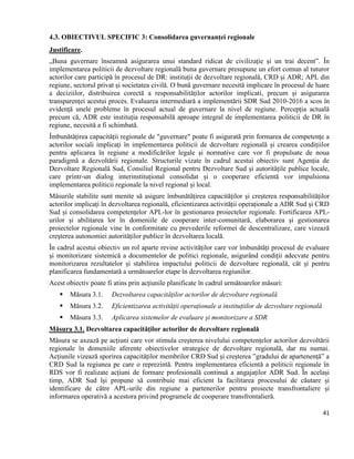 41
4.3. OBIECTIVUL SPECIFIC 3: Consolidarea guvernanței regionale
Justificare.
„Buna guvernare înseamnă asigurarea unui standard ridicat de civilizație și un trai decent”. În
implementarea politicii de dezvoltare regională buna guvernare presupune un efort comun al tuturor
actorilor care participă în procesul de DR: instituții de dezvoltare regională, CRD și ADR; APL din
regiune, sectorul privat și societatea civilă. O bună guvernare necesită implicare în procesul de luare
a deciziilor, distribuirea corectă a responsabilităților actorilor implicati, precum și asigurarea
transparenței acestui proces. Evaluarea intermediară a implementării SDR Sud 2010-2016 a scos în
evidență unele probleme în procesul actual de guvernare la nivel de regiune. Percepția actuală
precum că, ADR este instituția responsabilă aproape integral de implementarea politicii de DR în
regiune, necesită a fi schimbată.
Îmbunătățirea capacității regionale de "guvernare" poate fi asigurată prin formarea de competențe a
actorilor sociali implicați în implementarea politicii de dezvoltare regională și crearea condițiilor
pentru aplicarea în regiune a modificărilor legale și normative care vor fi propulsate de noua
paradigmă a dezvoltării regionale. Structurile vizate în cadrul acestui obiectiv sunt Agenția de
Dezvoltare Regională Sud, Consiliul Regional pentru Dezvoltare Sud și autoritățile publice locale,
care printr-un dialog interinstituțional consolidat și o cooperare eficientă vor impulsiona
implementarea politicii regionale la nivel regional și local.
Măsurile stabilite sunt menite să asigure îmbunătățirea capacităților și creșterea responsabilităților
actorilor implicați în dezvoltarea regională, eficientizarea activității operaționale a ADR Sud și CRD
Sud și consolidarea competențelor APL-lor în gestionarea proiectelor regionale. Fortificarea APL-
urilor și abilitarea lor în domeniile de cooperare inter-comunitară, elaborarea și gestionarea
proiectelor regionale vine în conformitate cu prevederile reformei de descentralizare, care vizează
creșterea autonomiei autorităților publice în dezvoltarea locală.
În cadrul acestui obiectiv un rol aparte revine activităților care vor îmbunătăți procesul de evaluare
și monitorizare sistemică a documentelor de politici regionale, asigurând condiții adecvate pentru
monitorizarea rezultatelor și stabilirea impactului politicii de dezvoltare regională, cât și pentru
planificarea fundamentată a următoarelor etape în dezvoltarea regiunilor.
Acest obiectiv poate fi atins prin acțiunile planificate în cadrul următoarelor măsuri:
 Măsura 3.1. Dezvoltarea capacităților actorilor de dezvoltare regională
 Măsura 3.2. Eficientizarea activității operaționale a instituțiilor de dezvoltare regională
 Măsura 3.3. Aplicarea sistemelor de evaluare și monitorizare a SDR
Măsura 3.1. Dezvoltarea capacităților actorilor de dezvoltare regională
Măsura se axează pe acțiuni care vor stimula creșterea nivelului competențelor actorilor dezvoltării
regionale în domeniile aferente obiectivelor strategice de dezvoltare regională, dar nu numai.
Acțiunile vizează sporirea capacităților membrilor CRD Sud și creșterea ”gradului de apartenență” a
CRD Sud la regiunea pe care o reprezintă. Pentru implementarea eficientă a politicii regionale în
RDS vor fi realizate acțiuni de formare profesională continuă a angajaților ADR Sud. În același
timp, ADR Sud își propune să contribuie mai eficient la facilitarea procesului de căutare și
identificare de către APL-urile din regiune a partenerilor pentru proiecte transfrontaliere și
informarea operativă a acestora privind programele de cooperare transfrontalieră.
 