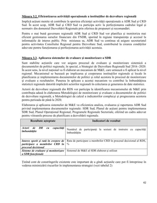 42
Măsura 3.2. Eficientizarea activității operaționale a instituțiilor de dezvoltare regională
Implică acțiuni menite să contribuie la sporirea eficienței activității operaționale a ADR Sud și CRD
Sud. În acest scop, ADR Sud și CRD Sud va participa activ la perfecționarea cadrului legal și
normativ din domeniul Dezvoltării Regionale prin oferirea de propuneri și recomandări.
Pentru o mai bună guvernare regională ADR Sud și CRD Sud vor planifica și monitoriza mai
eficient gestionarea surselor financiare din FNDR, sporind în regiune transparența și accesul la
informațiile de interes public. Prin misiunea sa, ADR Sud va continua să asigure secretariatul
pentru activitatea Consiliului Regional pentru Dezvoltare Sud, contribuind la crearea condițiilor
adecvate pentru funcționarea și perfecționarea activității acestuia.
Măsura 3.3. Aplicarea sistemelor de evaluare și monitorizare a SDR
Sunt stabilite acțiunile care vor asigura procesul de evaluare și monitorizare sistemică a
documentelor de politici regionale, în special, a Strategiei de Dezvoltare Regională Sud 2016 -2020.
În acest sens, la nivel național va fi elaborat un mecanism de M&E, care urmează a fi aplicat la nivel
regional. Mecanismul se bazează pe implicarea și cooperarea instituțiilor regionale și locale în
planificarea și implementarea documentelor de politici și rolul acestora în procesul de monitorizare
și evaluare a rezultatelor. Punerea în aplicare a acestui mecanism va contribui la îmbunătățirea
statisticii regionale datorită implicării actorilor regionali în colectarea și generarea de date statistice.
Actorii de dezvoltare regională din RDS vor participa la identificarea mecanismului de M&E prin
contribuția adusă în elaborarea Metodologiei de monitorizare și evaluare a documentelor de politici
de dezvoltare regională, a Metodologiei de calcul a indicatorilor complecși și prognozarea acestora
pentru perioada de până la 2020.
Elaborarea și aplicarea sistemelor de M&E va eficientiza analiza, evaluarea și raportarea ADR Sud
privind implementarea documentelor regionale: SDR Sud, Planul de acțiuni pentru implementarea
SDR Sud, Planul Operațional Regional, Programele Regionale Sectoriale, oferind un cadru adecvat
pentru viitoarele procese de planificare a dezvoltării regionale.
Rezultate așteptate Indicatori de rezultat
Actori de DR cu capacități
îmbunătățite
Numărul de participanți la sesiuni de instruire cu capacități
îmbunătățite
Interes sporit și rată în creștere de
participare a membrilor CRD în
procesul decisional
Rata de participare a membrilor CRD în procesul decizional al RDS,
%
Sisteme de evaluare și monitorizare
a SDR funcționale
Sistemul de M&E al SDR elaborat și utilizat
Ținînd cont de constrîngerile existente este important de a gîndi acțiunile care pot fi întreprinse în
vederea minimizării riscurilor în implementarea strategiei (vezi tabelul 2)
 