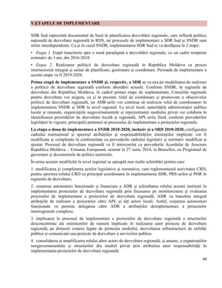 44
V.ETAPELE DE IMPLEMENTARE
SDR Sud reprezintă documentul de bază în planificarea dezvoltării regionale, care reflectă politica
națională de dezvoltare regională în RDS, iar procesele de implementare a SDR Sud și SNDR sunt
strîns interdependente. Ca și în cazul SNDR, implementarea SDR Sud se va desfășura în 2 etape:
• Etapa 1. Etapă tranzitorie spre o nouă paradigmă a dezvoltării regionale, cu un cadru temporar
estimativ de 3 ani, din 2016-2018.
• Etapa 2. Realizarea politicii de dezvoltare regională în Republica Moldova ca proces
intersectorial integrat și unitar de planificare, gestionare și coordonare. Perioada de implementare a
acestei etape va fi 2019-2020.
Prima etapă de implementare a SNDR și, respectiv, a SDR se va axa pe modalitatea de realizare
a politicii de dezvoltare regională conform abordării actuale. Conform SNDR, în regiunile de
dezvoltare din Republica Moldova, în cadrul primei etape de implementare, Consiliile regionale
pentru dezvoltare vor asigura, ca și în prezent, rolul de coordonare şi promovare a obiectivelor
politicii de dezvoltare regională, iar ADR-urile vor continua să realizeze rolul de coordonatori în
implementarea SNDR și SDR la nivel regional. La nivel local, autoritățile administrației publice
locale și raionale, organizațiile neguvernamentale și reprezentanții mediului privat vor colabora în
identificarea priorităților de dezvoltare locală și regională, APL-urile fiind, conform prevederilor
legislației în vigoare, principalii parteneri ai procesului de implementare a proiectelor regionale.
La etapa a doua de implementare a SNDR 2018-2020, inclusiv și a SRD 2018-2020, configurația
cadrului instituțional și spectrul atribuțiilor și responsabilităților instituțiilor implicate vor fi
modificate și completate în conformitate cu prevederile cadrului legislativ și normativ modificat și
ajustat. Procesul de dezvoltare regională va fi intercorelat cu prevederile Acordului de Asociere
Republica Moldova – Uniunea Europeană, semnat la 27 iunie 2014, la Bruxelles, cu Programul de
guvernare și documentele de politici sectoriale.
În urma acestor modificări la nivel regional se așteaptă mai multe schimbări printre care:
1. modificarea şi completarea actelor legislative şi normative, care reglementează activitatea CRD,
pentru sporirea rolului CRD ca principal coordonator în implementarea SDR, PRS-urilor și POR în
regiunile de dezvoltare;
2. creșterea autonomiei funcționale și financiare a ADR și schimbarea rolului acestei instituții în
implementarea proiectelor de dezvoltare regională prin focusarea pe monitorizarea şi evaluarea
procesului de implementare a proiectelor de dezvoltare regională. ADR va transfera integral
atribuțiile de realizare a proiectelor către APL și alți actori locali. Astfel, creșterea autonomiei
funcționale va permite delegarea către ADR a atribuțiilor deimplementare a proiectelor
interregionale complexe.
3. implicarea în procesul de implementare a proiectelor de dezvoltare regională a structurilor
desconcentrate ale ministerelor de ramură implicate în realizarea unor proiecte de dezvoltare
regională, pe domenii conexe legate de protecția mediului, dezvoltarea infrastructurii de utilități
publice și comunicații sau proiecte de dezvoltare a serviciilor publice.
4. consolidarea și amplificarea rolului altor actori de dezvoltare regională, și anume, a organizațiilor
nonguvernamentale și structurilor din mediul privat prin atribuirea unor responsabilități în
implementarea proiectelor de dezvoltare regională.
 