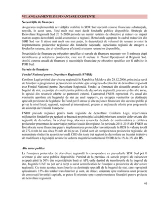 46
VII. ANGAJAMENTE DE FINANȚARE EXISTENTE
Necesitățile de finanțare
Asigurarea implementării activităților stabilite în SDR Sud necesită resurse financiare substanțiale,
nevoile, în acest sens, fiind mult mai mari decât fondurile publice disponibile. Strategia de
Dezvoltare Regională Sud 2016-2020 prevede un număr restrâns de obiective și măsuri cu impact
maxim asupra dezvoltării social-economice a regiunii. Rezultatele așteptate în cadrul măsurilor din
SDR Sud vor fi atinse mai mult sau mai puțin, în dependență de volumul de resurse orientat la
implementarea proiectelor regionale din fondurile naționale, capacitatea regiunii de atragere a
fondurilor externe, dar și valorificarea eficientă a tuturor resurselor disponibile.
Necesitățile de finanțare pe obiective specifice și sursele de finanțare necesare vor fi estimate după
identificarea și selectarea proiectelor, care vor fi incluse în Planul Operațional al Regiunii Sud.
Astfel, cererea anuală de finanțare și necesitățile financiare pe obiective specifice vor fi stabilite în
POR Sud.
Sursele de finanțare
Fondul National pentru Dezvoltare Regională (FNDR)
Conform Legii privind dezvoltarea regională în Republica Moldova din 28.12.2006, principala sursă
de finanțare a programelor și proiectelor orientate spre atingerea obiectivelor de dezvoltare regională
este Fondul Național pentru Dezvoltare Regională. Fondul se formează din alocațiile anuale de la
bugetul de stat, ca poziție distinctă pentru politica de dezvoltare regională, precum și din alte surse,
în special din resursele oferite de partenerii externi. Cuantumul FNDR reprezintă 1% anual din
veniturile aprobate ale bugetului de stat pe anul respectiv, cu excepția veniturilor cu destinație
specială prevăzute de legislație. În Fond pot fi atrase și alte mijloace financiare din sectorul public și
privat la nivel local, regional, național și internațional, precum și mijloacele oferite prin programele
de asistență ale Uniunii Europene.
FNDR prevede mijloace pentru toate regiunile de dezvoltare. Conform Legii, repartizarea
mijloacelor fondurilor pe regiuni se bazează pe principiul alocării prioritare zonelor defavorizate din
regiunile de dezvoltare. În același timp, alocarea resurselor depinde de conformitatea și calitatea
proiectelor prezentate de autoritățile publice locale din regiune. În perioada 2011-2015 din FNDR au
fost alocate surse financiare pentru implementarea proiectelor investiționale în RDS în valoare totală
de 272,4 mln lei sau circa 55 mln de lei pe an. Ținînd cont de complexitatea proiectelor regionale, de
nenumărate rînduri în această perioadă CRD din toate trei regiuni de dezvoltare au înaintat inițiative
de modificare a legislației actuale în vederea majorăriicoantumului FNDR de la 1% la 3% din BS.
Alte surse publice
La finanțarea proiectelor de dezvoltare regională în corespundere cu prevederile SDR Sud pot fi
orientate și alte surse publice disponibile. Pornind de la premiza, că sursele proprii ale raioanelor
acoperă până la 50% din necesitățilede bază și APL-urile depind de transferurile de la bugetul de
stat, bugetele UAT nu pot servi drept o sursă semnificativă de finanțare a proiectelor de dezvoltare
regională. Cu toate acestea, transferurile cu destinație specială de la bugetul de stat, care reprezintă
aproximativ 15% din totalul transferurilor și sunt, de obicei, orientate spre realizarea unor proiecte
de construcții/investiții capitale, ar putea fi orientate spre complementarea finanțării pentru proiecte
de dezvoltare regională.
 