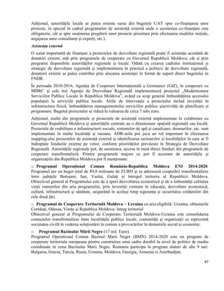 47
Adițional, autoritățile locale ar putea orienta surse din bugetele UAT spre co-finanțarea unor
proiecte, în special în cadrul programelor de asistență externă unde o asemenea co-finanțare este
obligatorie, cât și spre susținerea pregătirii unor proiecte prioritare prin efectuarea studiilor inițiale,
angajarea unor consultanți și experți, etc.).
Asistența externă
O sursă importantă de finanțare a proiectelor de dezvoltare regională poate fi asistența acordată de
donatori externi, atât prin programele de cooperare cu Guvernul Republicii Moldova, cât și prin
programe disponibile autorităților regionale și locale. Odată cu crearea cadrului instituțional și
strategic de dezvoltare regională și implementarea în practică a politicii de dezvoltare regională,
donatorii externi ar putea contribui prin alocarea asistenței în formă de suport direct bugetului în
FNDR.
În perioada 2010-2016, Agenția de Cooperare Internațională a Germaniei (GIZ), în cooperare cu
MDRC și cele trei Agenții de Dezvoltare Regională implementează proiectul „Modernizarea
Serviciilor Publice Locale în Republica Moldova”, având ca scop general îmbunătățirea accesului
populației la serviciile publice locale. Ariile de intervenție a proiectului includ investiții în
infrastructura fizică, îmbunătățirea managementului serviciilor publice șiactivități de planificare și
programare. Bugetul proiectului se ridică la valoarea de circa 7 mln euro.
Adițional, multe din programele și proiectele de asistență externă implementate în colaborare cu
Guvernul Republicii Moldova și autoritățile centrale au o dimensiune spațială regională sau locală.
Proiectele de reabilitare a infrastructurii sociale, sistemelor de apă și canalizare, drumurilor, etc. sunt
implementate în multe localități și raioane. ADR-urile pot juca un rol important în efectuarea
mapping-ului proiectelor de asistență externă și identificarea sectoarelor și localităților în care ar fi
îndreptate fondurile externe pe viitor, conform priorităților prevăzute în Strategia de Dezvoltare
Regională. Autoritățile regionale pot, de asemenea, accesa în mod direct fonduri din programele de
cooperare transfrontalieră. Printre programele majore ce pot fi accesate de autoritățile și
organizațiile din Republica Moldova pot fi menționate:
o Programul Operaţional Comun România-Republica Moldova ENI 2014-2020.
Programul are un buget total de 89,8 milioane de EURO şi se adresează cooperării transfrontaliere
între judeţele Botoşani, Iaşi, Vaslui, Galaţi şi întregul teritoriu al Republicii Moldova.
Obiectivul general al Programului este de a spori dezvoltarea economică şi de a îmbunătăţi calitatea
vieţii oamenilor din aria programului, prin investiţii comune în educaţie, dezvoltare economică,
cultură, infrastructură şi sănătate, asigurând în acelaşi timp siguranţa şi securitatea cetăţenilor din
cele două ţări.
o Programul de Cooperare Teritorială Moldova – Ucraina cu aria eligibilă: Ucraina: oblasturile
Cernăuți, Odessa, Vinița și Republica Moldova: întreg teritoriul
Obiectivul general al Programului de Cooperare Teritorială Moldova-Ucraina este consolidarea
contactelor transfrontaliere între localitățile publice locale, comunități și organizații ce reprezintă
societatea civilă în vederea soluționării în comun a provocărilor în domeniile social și economic.
o Programul Bazinului Mării Negre (17 mil. Euro).
Programul Operational Comun Bazinul Marii Negre (BMN) 2014-2020 este un program de
cooperare teritoriala europeana pentru construirea unui cadru durabil la nivel de politici de mediu
coordonate in zona Bazinului Marii Negre. Romania participa la program alaturi de alte 9 tari:
Bulgaria, Grecia, Turcia, Rusia, Ucraina, Moldova, Georgia, Armenia si Azerbaidjan.
 