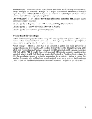 4
acestor concepte a stimulat necesitatea de revizuire a obiectivelor de dezvoltare și stabilirea noilor
direcții strategice de intervenție. Strategia 2020 asigură continuitatea documentelor strategice
regionale și anume a SDR Sud 2010-2016, care a fost revizuită în anul 2012 prin actualizarea datelor
statistice și contabilizarea progreselor înregistrate.
Obiectivul general al SDR Sud este dezvoltarea echilibrată și durabilă a RDS, din care rezultă
următoarele obiective specifice:
Obiectiv specific 1: Asigurarea accesului la servicii și utilități publice de calitate
Obiectiv specific 2: Creșterea economică echilibrată și durabilă
Obiectiv specific 3: Consolidarea guvernanței regionale
Procesul de elaborare a strategiei
La baza elaborării strategiei a stat modelul unic pentru toate regiunile din Republica Moldova, care a
permis analiza particularităților de dezvoltare a fiecărei regiuni și identificarea priorităților și
mecanismelor de suport pentru fiecare regiune în parte.
Actuala strategie – SDR Sud 2016-2020 a fost elaborată în cadrul unui proces participativ și
transparent coordonat de specialiștii ADR Sud. Prin decizia CRD Sud din data de 11 februarie 2014
a fost creat Comitetul pentru Planificare Strategică din RDS, constituit din 16 persoane: membri ai
CRD Sud, MDRC, APL de nivelul II din cele 8 raioane ale RDS, mediul academic, societatea civilă,
mediul de afaceri și ADR Sud. Ponderea femeilor în Comitetul de Planificare Strategică este de
60%. În perioada de elaborare a proiectului strategiei au fost organizate 5 ședințe în care au fost
abordate elementele-cheie, astfel ca în rezultat să se obțină un document strategic viabil, realizarea
căruia va contribui la dezvoltarea economică echilibrată și durabilă a Regiunii de Dezvoltare Sud.
 