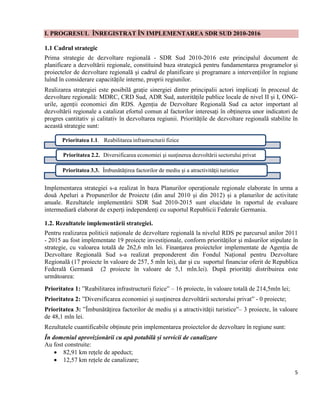 5
I. PROGRESUL ÎNREGISTRAT ÎN IMPLEMENTAREA SDR SUD 2010-2016
1.1 Cadrul strategic
Prima strategie de dezvoltare regională - SDR Sud 2010-2016 este principalul document de
planificare a dezvoltării regionale, constituind baza strategică pentru fundamentarea programelor și
proiectelor de dezvoltare regională și cadrul de planificare și programare a intervențiilor în regiune
luînd în considerare capacitățile interne, proprii regiunilor.
Realizarea strategiei este posibilă grație sinergiei dintre principalii actori implicați în procesul de
dezvoltare regională: MDRC, CRD Sud, ADR Sud, autoritățile publice locale de nivel II și I, ONG-
urile, agenții economici din RDS. Agenția de Dezvoltare Regională Sud ca actor important al
dezvoltării regionale a catalizat efortul comun al factorilor interesați în obținerea unor indicatori de
progres cantitativ și calitativ în dezvoltarea regiunii. Prioritățile de dezvoltare regională stabilite în
această strategie sunt:
Implementarea strategiei s-a realizat în baza Planurilor operaționale regionale elaborate în urma a
două Apeluri a Propunerilor de Proiecte (din anul 2010 și din 2012) și a planurilor de activitate
anuale. Rezultatele implementării SDR Sud 2010-2015 sunt elucidate în raportul de evaluare
intermediară elaborat de experți independenți cu suportul Republicii Federale Germania.
1.2. Rezultatele implementării strategiei.
Pentru realizarea politicii naționale de dezvoltare regională la nivelul RDS pe parcursul anilor 2011
- 2015 au fost implementate 19 proiecte investiționale, conform priorităților și măsurilor stipulate în
strategie, cu valoarea totală de 262,6 mln lei. Finanțarea proiectelor implementate de Agenția de
Dezvoltare Regională Sud s-a realizat preponderent din Fondul Național pentru Dezvoltare
Regională (17 proiecte în valoare de 257, 5 mln lei), dar și cu suportul financiar oferit de Republica
Federală Germană (2 proiecte în valoare de 5,1 mln.lei). După priorități distribuirea este
următoarea:
Prioritatea 1: ”Reabilitarea infrastructurii fizice” – 16 proiecte, în valoare totală de 214,5mln lei;
Prioritatea 2: ”Diversificarea economiei și susținerea dezvoltării sectorului privat” - 0 proiecte;
Prioritatea 3: ”Îmbunătățirea factorilor de mediu și a atractivității turistice”– 3 proiecte, în valoare
de 48,1 mln lei.
Rezultatele cuantificabile obținute prin implementarea proiectelor de dezvoltare în regiune sunt:
În domeniul aprovizionării cu apă potabilă și servicii de canalizare
Au fost construite:
 82,91 km rețele de apeduct;
 12,57 km rețele de canalizare;
Prioritatea 1.1. Reabilitarea infrastructurii fizice
Prioritatea 2.2. Diversificarea economiei şi susţinerea dezvoltării sectorului privat
Prioritatea 3.3. Îmbunătăţirea factorilor de mediu şi a atractivităţii turistice
 