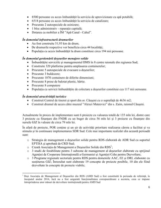 6
 8500 persoane cu acces îmbunătățit la serviciu de aprovizionare cu apă potabilă;
 6518 persoane cu acces îmbunătățit la serviciu de canalizare;
 Procurate 2 autospeciale de asinizare;
 1 bloc administrativ - reparație capitală;
 Dotarea cu mobilier a ÎM ”Apă Canal - Cahul”.
În domeniul infrastructurii drumurilor
 Au fost construite 51,93 km de drum;
 De drumurile respective vor beneficia circa 44 localități;
 Populația cu acces îmbunătățit la drum constituie circa 194 mii persoane.
În domeniul gestionării deșeurilor menajere solide
 Îmbunătățite serviciile și managementul DMS în 8 centre raionale din regiunea Sud;
 Construite 320 platforme pentru amplasarea containerelor;
 Procurate 5 autospeciale de evacuare a deșeurilor;
 Procurate 3 buldozere;
 Procurate 1070 containere de diferite dimensiuni;
 Procurate 8 prese de balotat plastic, hârtie.
 Procurate 8 computere
 Populația cu servicii îmbunătățite de colectare a deșeurilor constituie cca 117 mii oersoane.
În domeniul atractivității turistice
 Construit Centrul de tineret și sport din or. Căușeni cu o suprafață de 4636 m2;
 Construit drumul de acces către muzeul ”Alexei Mateevici” din s. Zaim, raionul Căușeni.
Actualmente în proces de implementare sunt 6 proiecte cu valoarea totală de 135 mln lei, dintre care
3 proiecte cu finanțare din FNDR cu un buget de circa 56 mln lei și 3 proiecte cu finanțare din
sursele GIZ în valoare de circa 79 mln lei.
În afară de proiecte, POR conține și un șir de activități prioritare realizarea cărora a facilitat și va
stimula și în continuare implementarea SDR Sud. Cele mai importante realizări din această perioadă
sunt:
o Strategia de management a deșeurilor solide pentru RDS elaborată de ADR Sud cu suportul
EPTISA și aprobată de CRD Sud;
o Creată Asociația de Management a Deșeurilor Solide din RDS1
;
o 3 studii de fezabilitate pentru 3 subzone de management al deșeurilor elaborate cu sprijinul
Agenției de Cooperare Internațională a Germaniei și Agenției Cehe pentru Dezvoltare;
o 3 Programe regionale sectoriale pentru RDS pentru domeniile AAC, EE și DRL elaborate cu
susținerea GIZ; Înrezultat sunt elaborate 19 concepte de proiecte posibile, 10 din ele fiind
dezvoltate în concepte de proiecte viabile;
1
Deși Asociația de Management al Deșeurilor din RDS (AMD Sud) a fost constituită în perioada de referință, la
începutul anului 2016, încă nu a fost asigurată funcționalitatea corespunzătoare a acesteia, ceea ce impune
întreprinderea unor măsuri de dezvoltare instituțională pentru AMD Sud
 