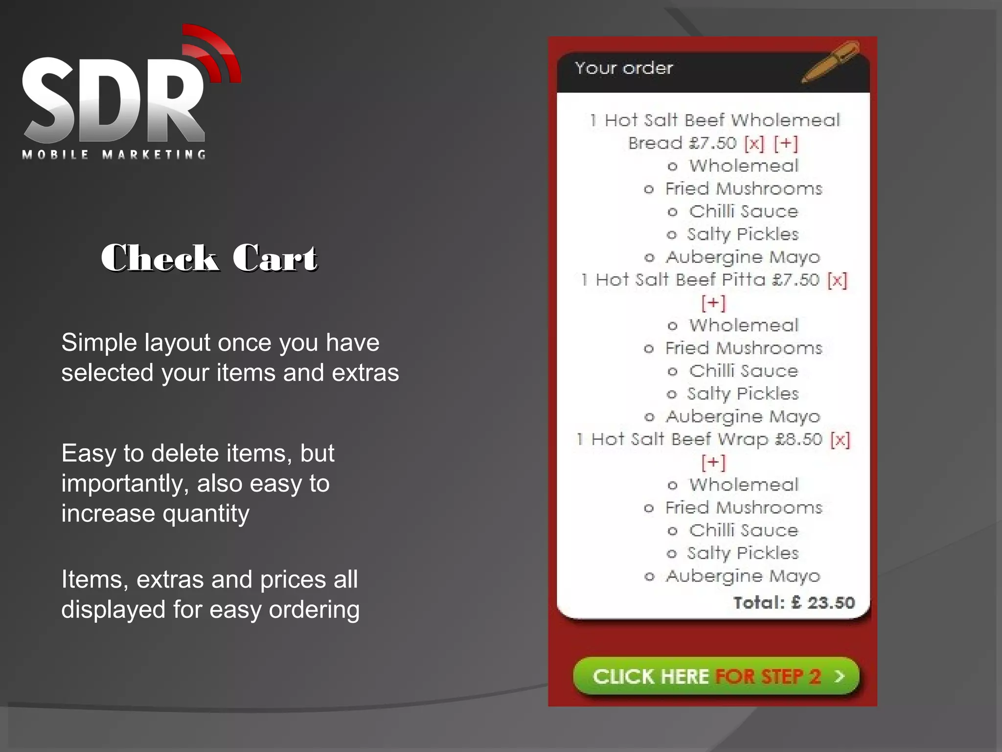 Check Cart

Simple layout once you have
selected your items and extras


Easy to delete items, but
importantly, also easy to
increase quantity

Items, extras and prices all
displayed for easy ordering
 