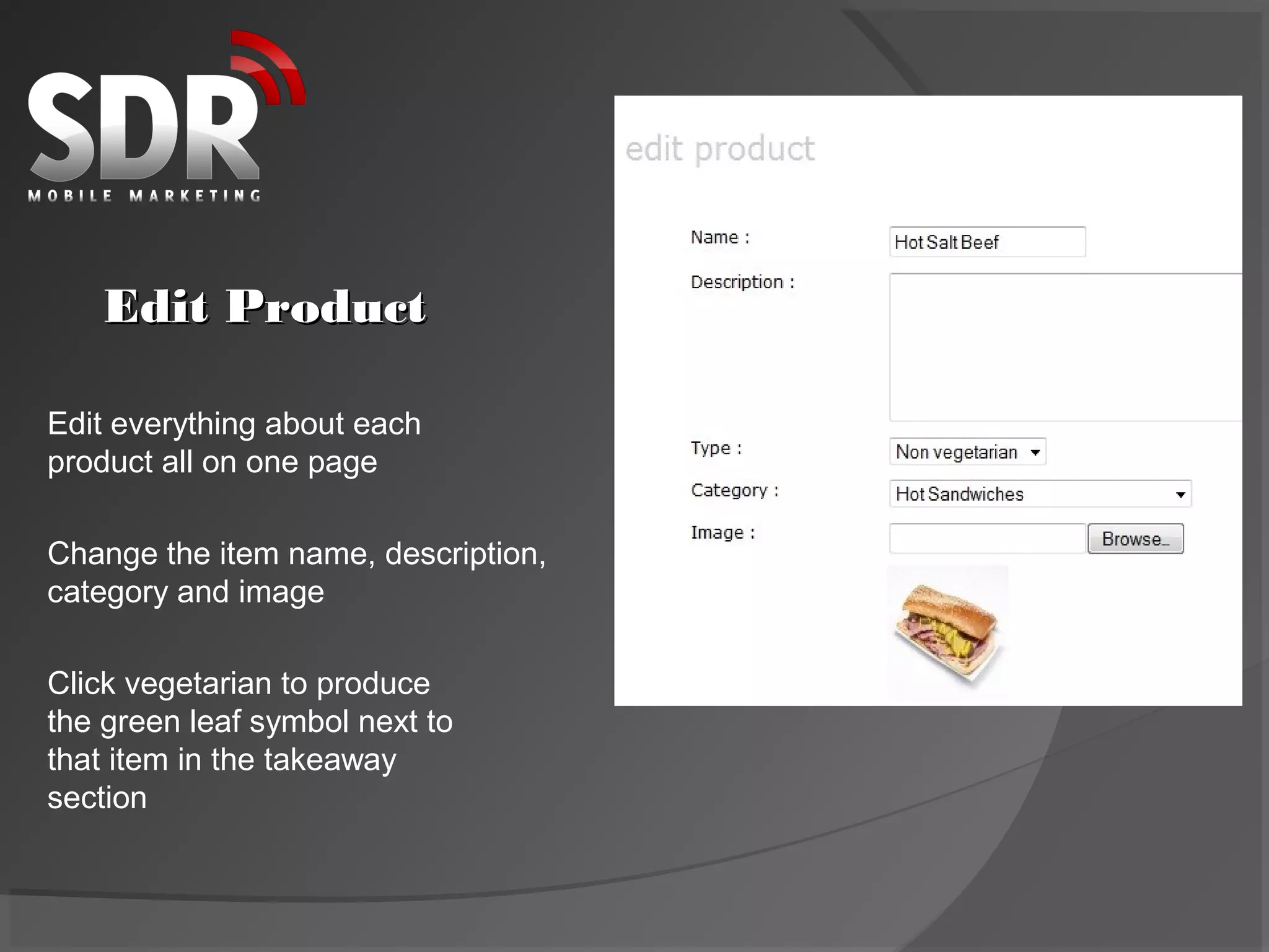 Edit Product

Edit everything about each
product all on one page

Change the item name, description,
category and image

Click vegetarian to produce
the green leaf symbol next to
that item in the takeaway
section
 